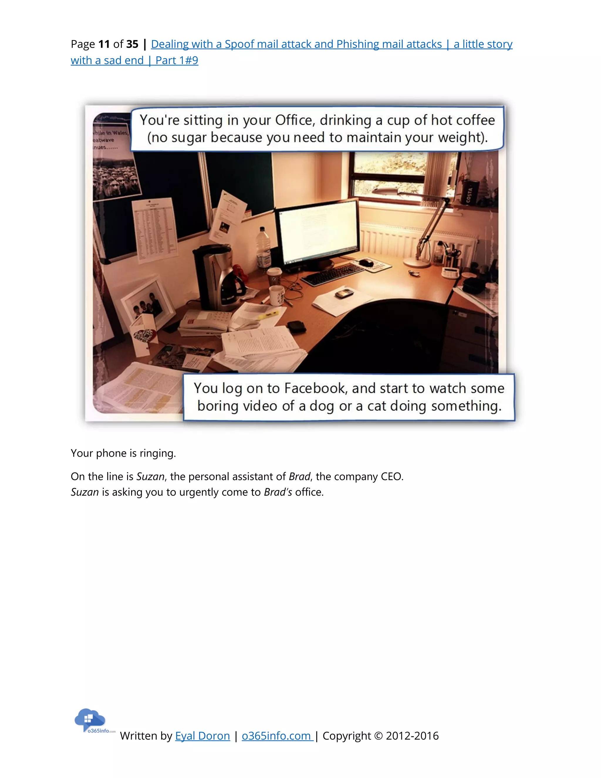 Page 11 of 35 | Dealing with a Spoof mail attack and Phishing mail attacks | a little story
with a sad end | Part 1#9
Written by Eyal Doron | o365info.com | Copyright © 2012-2016
Your phone is ringing.
On the line is Suzan, the personal assistant of Brad, the company CEO.
Suzan is asking you to urgently come to Brad’s office.
 