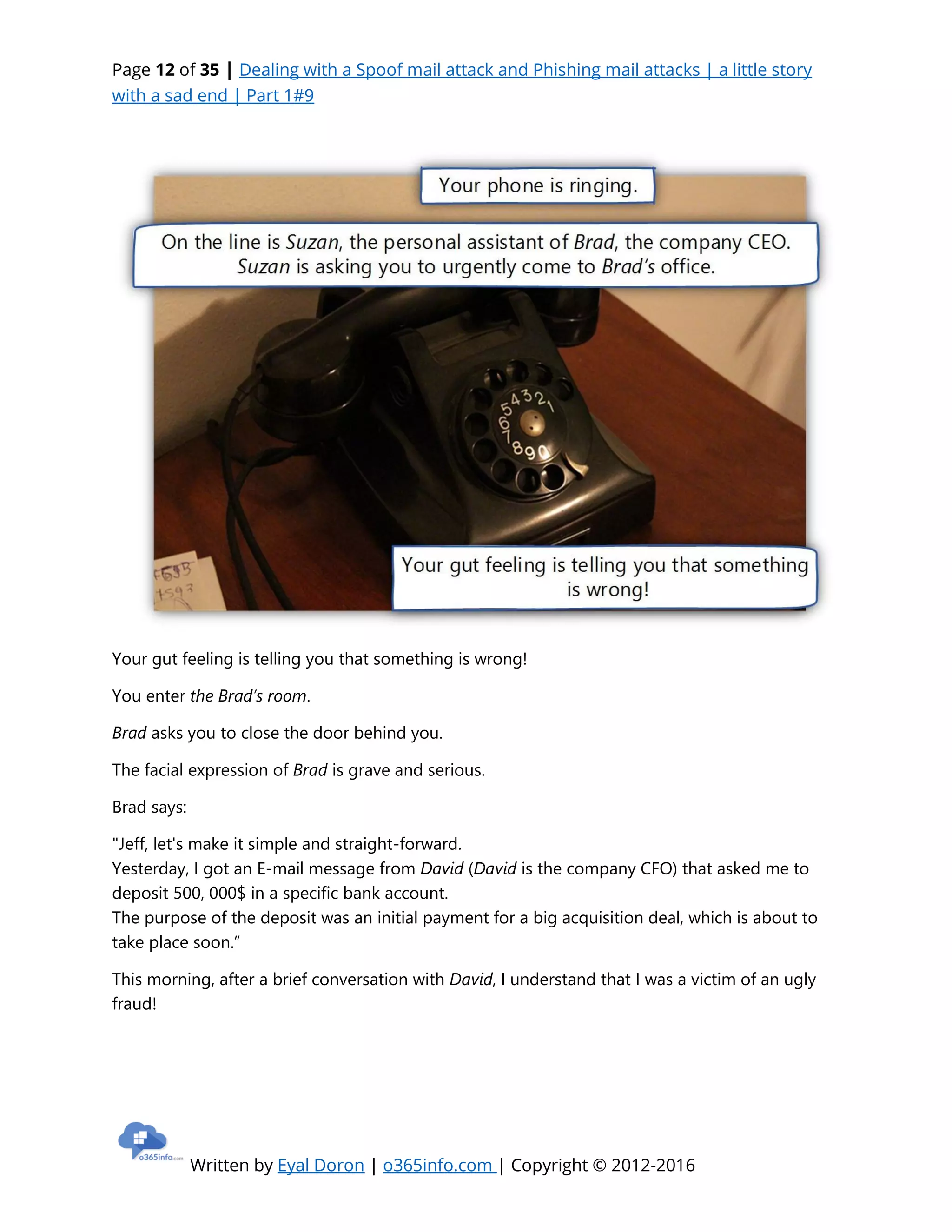 Page 12 of 35 | Dealing with a Spoof mail attack and Phishing mail attacks | a little story
with a sad end | Part 1#9
Written by Eyal Doron | o365info.com | Copyright © 2012-2016
Your gut feeling is telling you that something is wrong!
You enter the Brad’s room.
Brad asks you to close the door behind you.
The facial expression of Brad is grave and serious.
Brad says:
"Jeff, let's make it simple and straight-forward.
Yesterday, I got an E-mail message from David (David is the company CFO) that asked me to
deposit 500, 000$ in a specific bank account.
The purpose of the deposit was an initial payment for a big acquisition deal, which is about to
take place soon.”
This morning, after a brief conversation with David, I understand that I was a victim of an ugly
fraud!
 