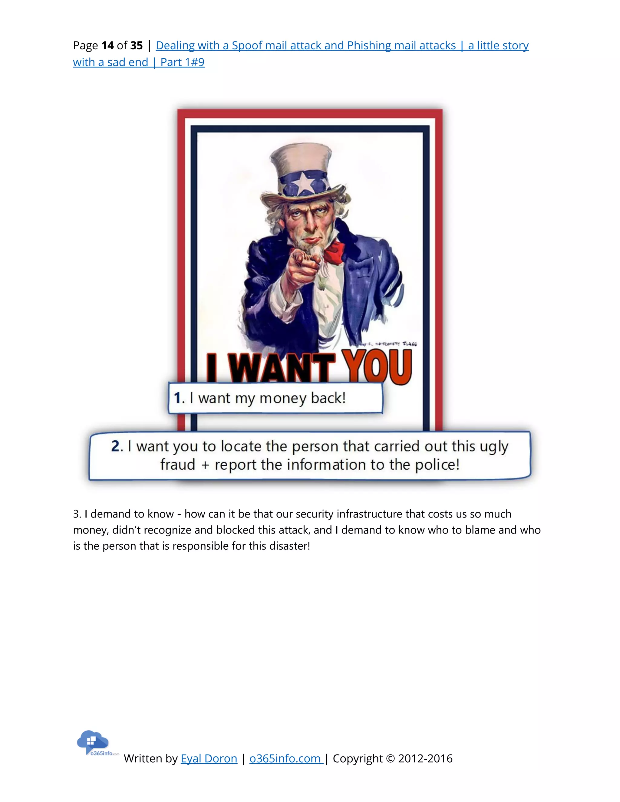 Page 14 of 35 | Dealing with a Spoof mail attack and Phishing mail attacks | a little story
with a sad end | Part 1#9
Written by Eyal Doron | o365info.com | Copyright © 2012-2016
3. I demand to know - how can it be that our security infrastructure that costs us so much
money, didn’t recognize and blocked this attack, and I demand to know who to blame and who
is the person that is responsible for this disaster!
 