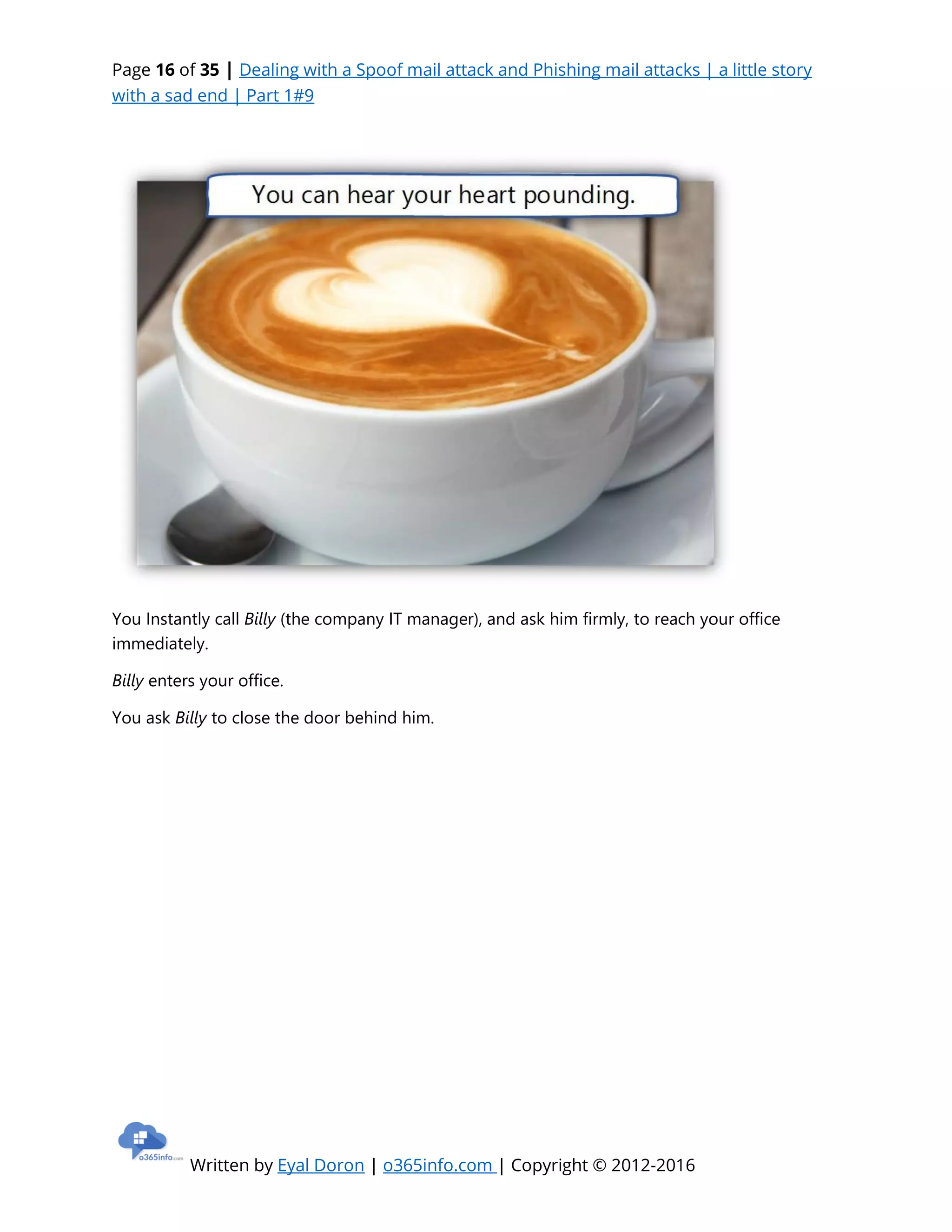 Page 16 of 35 | Dealing with a Spoof mail attack and Phishing mail attacks | a little story
with a sad end | Part 1#9
Written by Eyal Doron | o365info.com | Copyright © 2012-2016
You Instantly call Billy (the company IT manager), and ask him firmly, to reach your office
immediately.
Billy enters your office.
You ask Billy to close the door behind him.
 