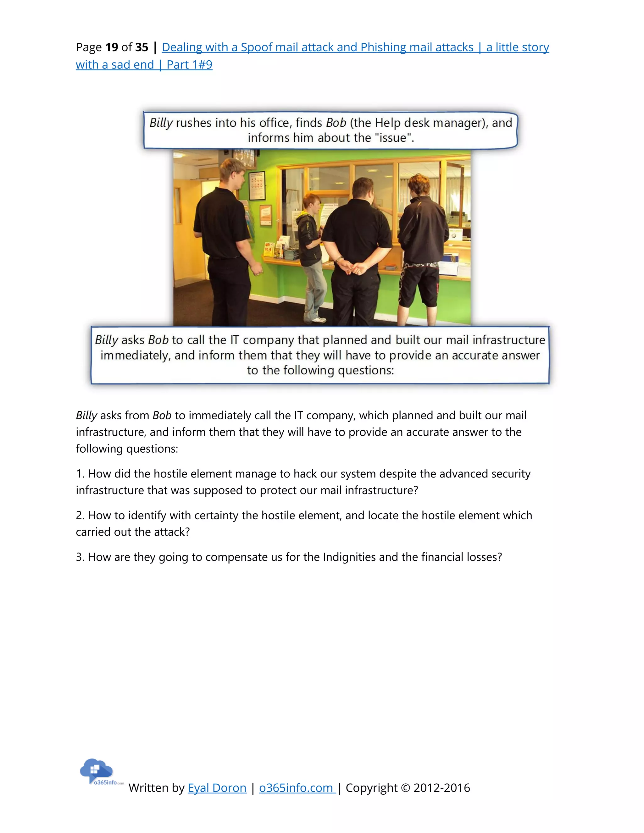 Page 19 of 35 | Dealing with a Spoof mail attack and Phishing mail attacks | a little story
with a sad end | Part 1#9
Written by Eyal Doron | o365info.com | Copyright © 2012-2016
Billy asks from Bob to immediately call the IT company, which planned and built our mail
infrastructure, and inform them that they will have to provide an accurate answer to the
following questions:
1. How did the hostile element manage to hack our system despite the advanced security
infrastructure that was supposed to protect our mail infrastructure?
2. How to identify with certainty the hostile element, and locate the hostile element which
carried out the attack?
3. How are they going to compensate us for the Indignities and the financial losses?
 