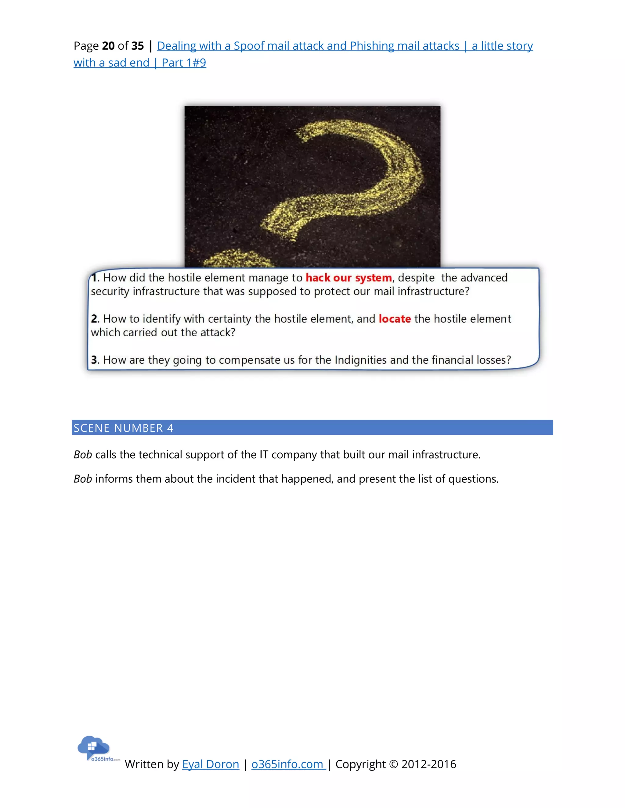 Page 20 of 35 | Dealing with a Spoof mail attack and Phishing mail attacks | a little story
with a sad end | Part 1#9
Written by Eyal Doron | o365info.com | Copyright © 2012-2016
SCENE NUMBER 4
Bob calls the technical support of the IT company that built our mail infrastructure.
Bob informs them about the incident that happened, and present the list of questions.
 