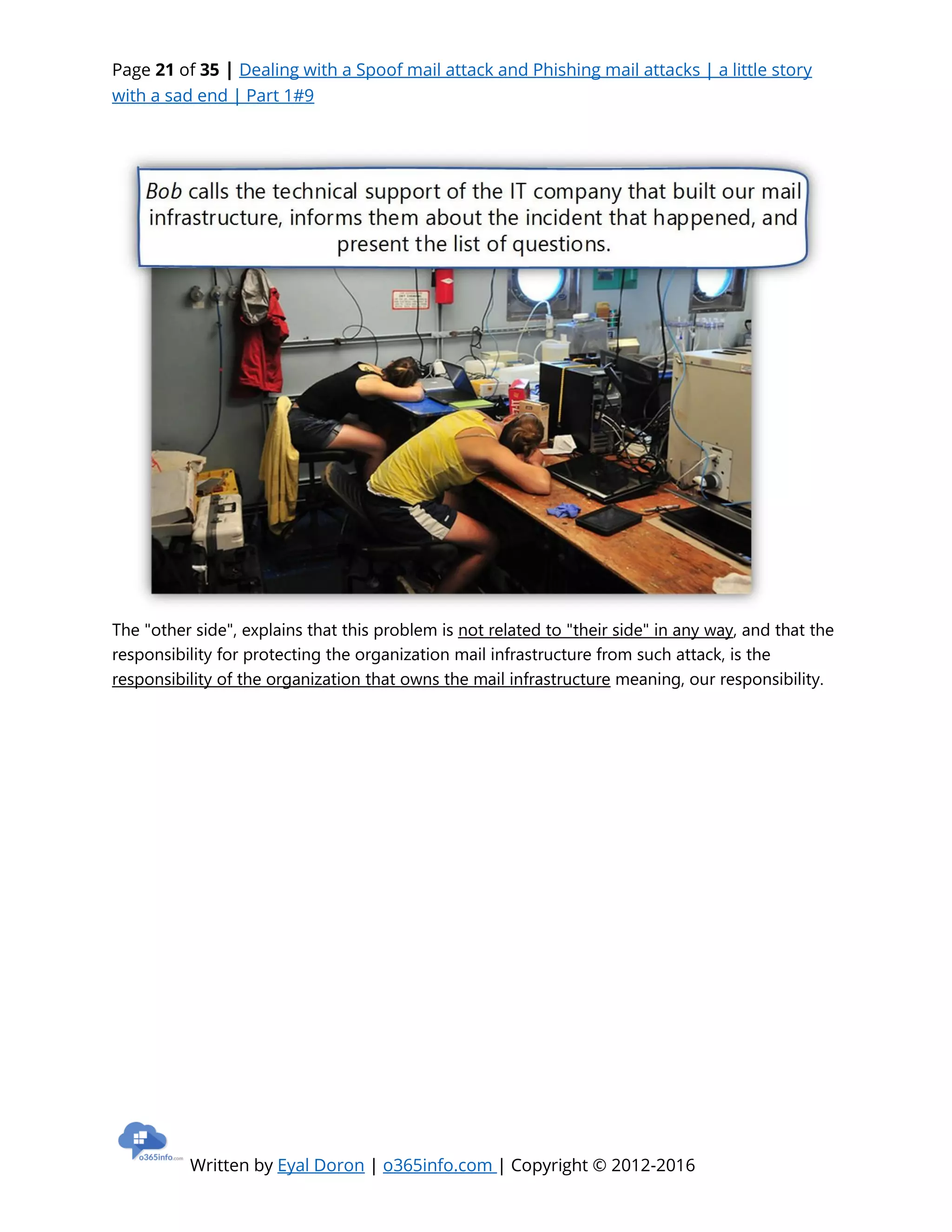 Page 21 of 35 | Dealing with a Spoof mail attack and Phishing mail attacks | a little story
with a sad end | Part 1#9
Written by Eyal Doron | o365info.com | Copyright © 2012-2016
The "other side", explains that this problem is not related to "their side" in any way, and that the
responsibility for protecting the organization mail infrastructure from such attack, is the
responsibility of the organization that owns the mail infrastructure meaning, our responsibility.
 