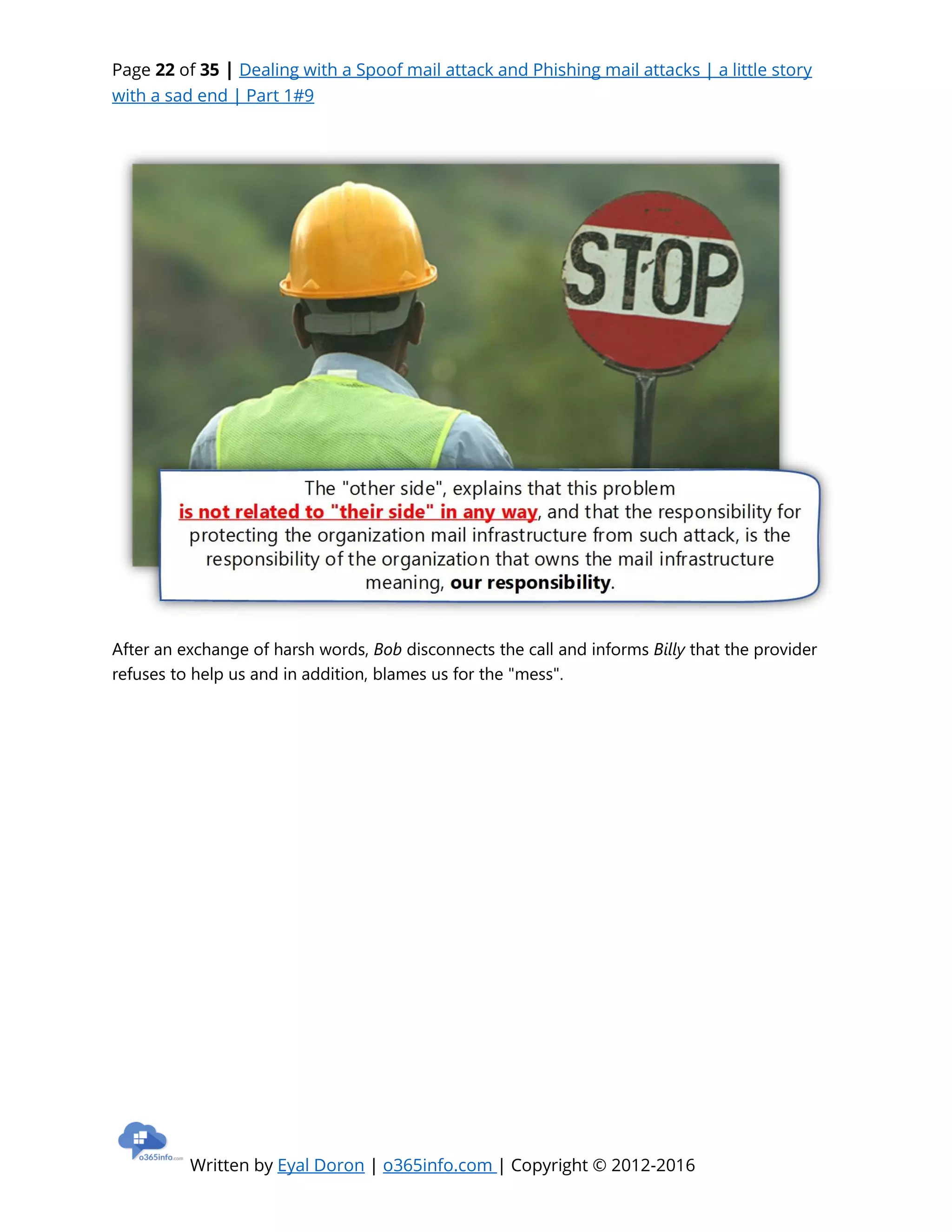 Page 22 of 35 | Dealing with a Spoof mail attack and Phishing mail attacks | a little story
with a sad end | Part 1#9
Written by Eyal Doron | o365info.com | Copyright © 2012-2016
After an exchange of harsh words, Bob disconnects the call and informs Billy that the provider
refuses to help us and in addition, blames us for the "mess".
 