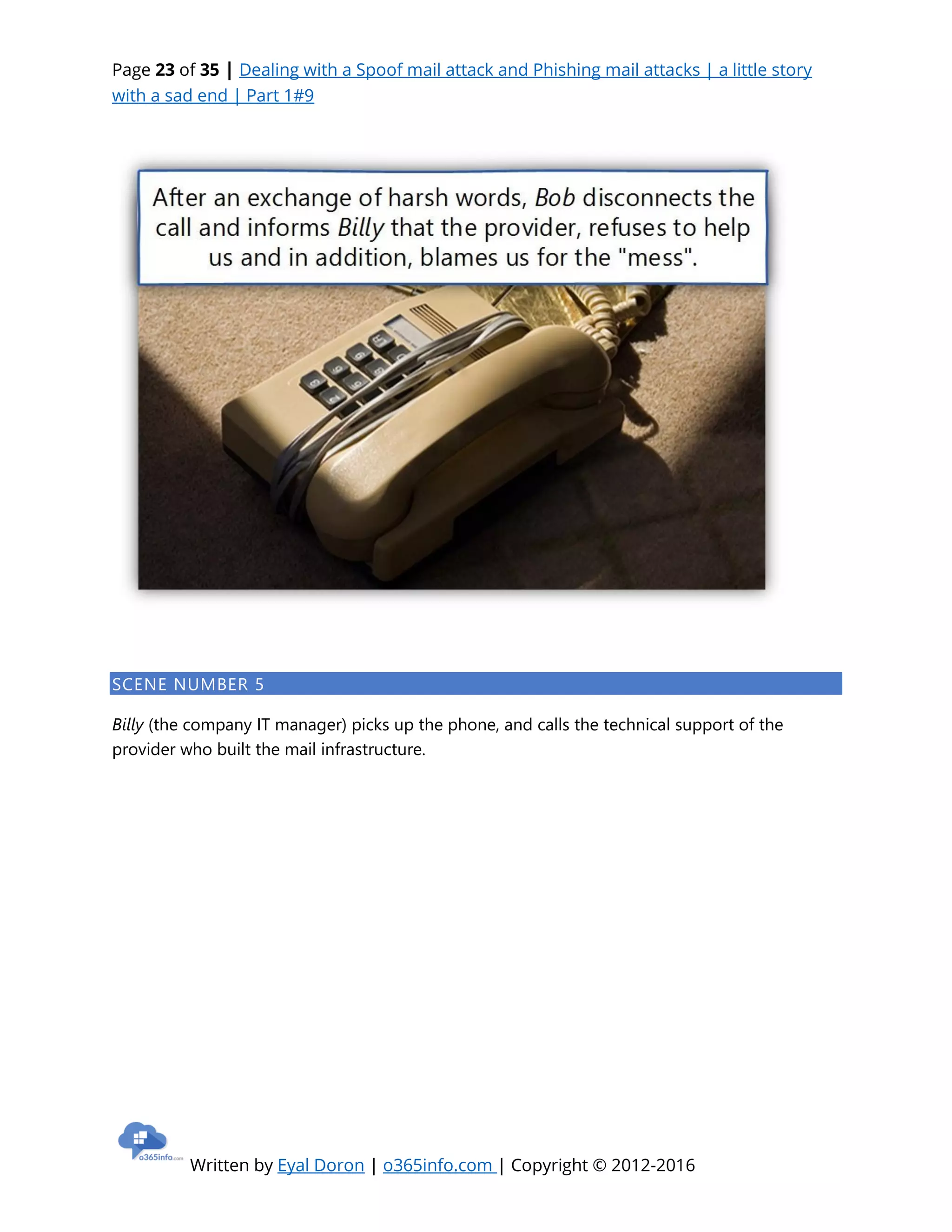 Page 23 of 35 | Dealing with a Spoof mail attack and Phishing mail attacks | a little story
with a sad end | Part 1#9
Written by Eyal Doron | o365info.com | Copyright © 2012-2016
SCENE NUMBER 5
Billy (the company IT manager) picks up the phone, and calls the technical support of the
provider who built the mail infrastructure.
 