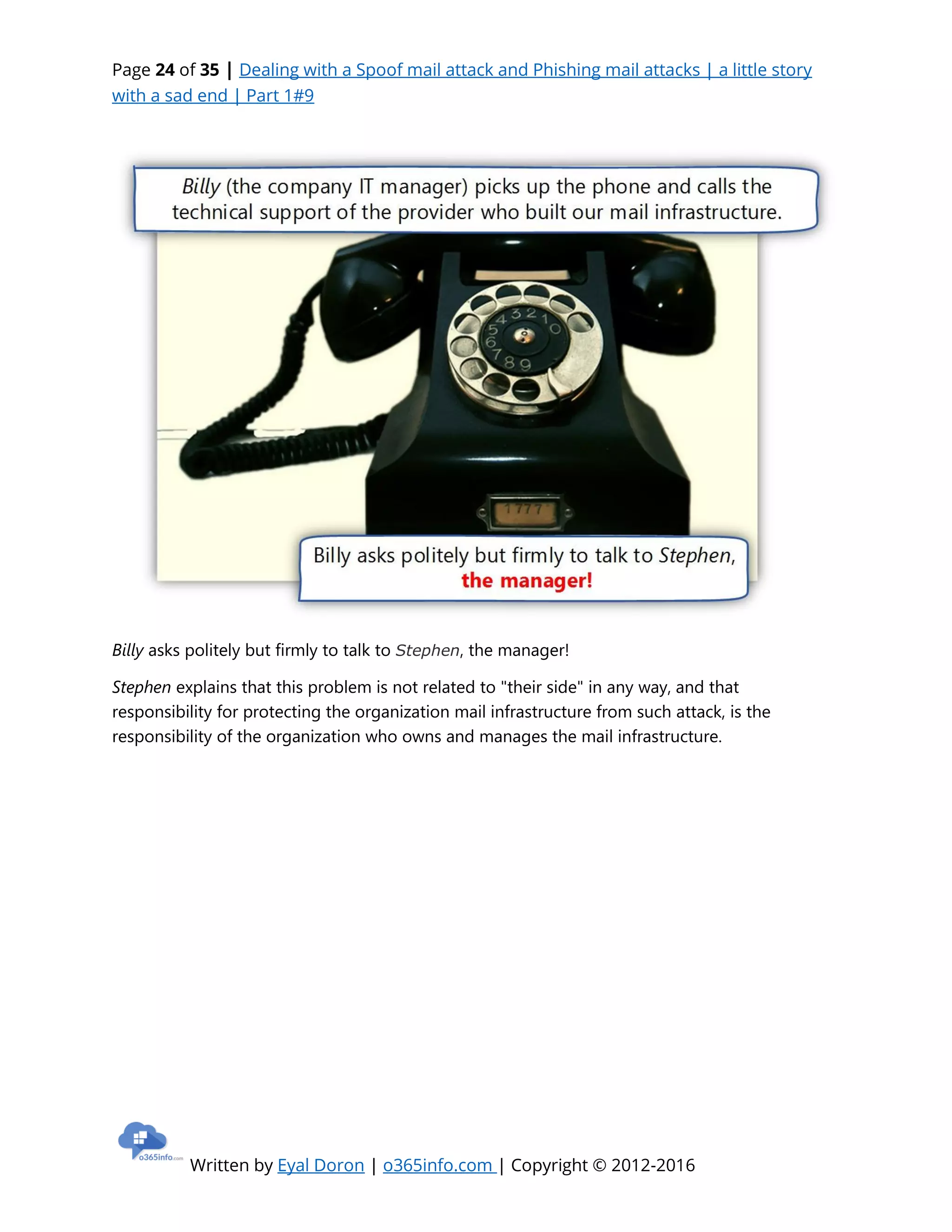 Page 24 of 35 | Dealing with a Spoof mail attack and Phishing mail attacks | a little story
with a sad end | Part 1#9
Written by Eyal Doron | o365info.com | Copyright © 2012-2016
Billy asks politely but firmly to talk to Stephen, the manager!
Stephen explains that this problem is not related to "their side" in any way, and that
responsibility for protecting the organization mail infrastructure from such attack, is the
responsibility of the organization who owns and manages the mail infrastructure.
 
