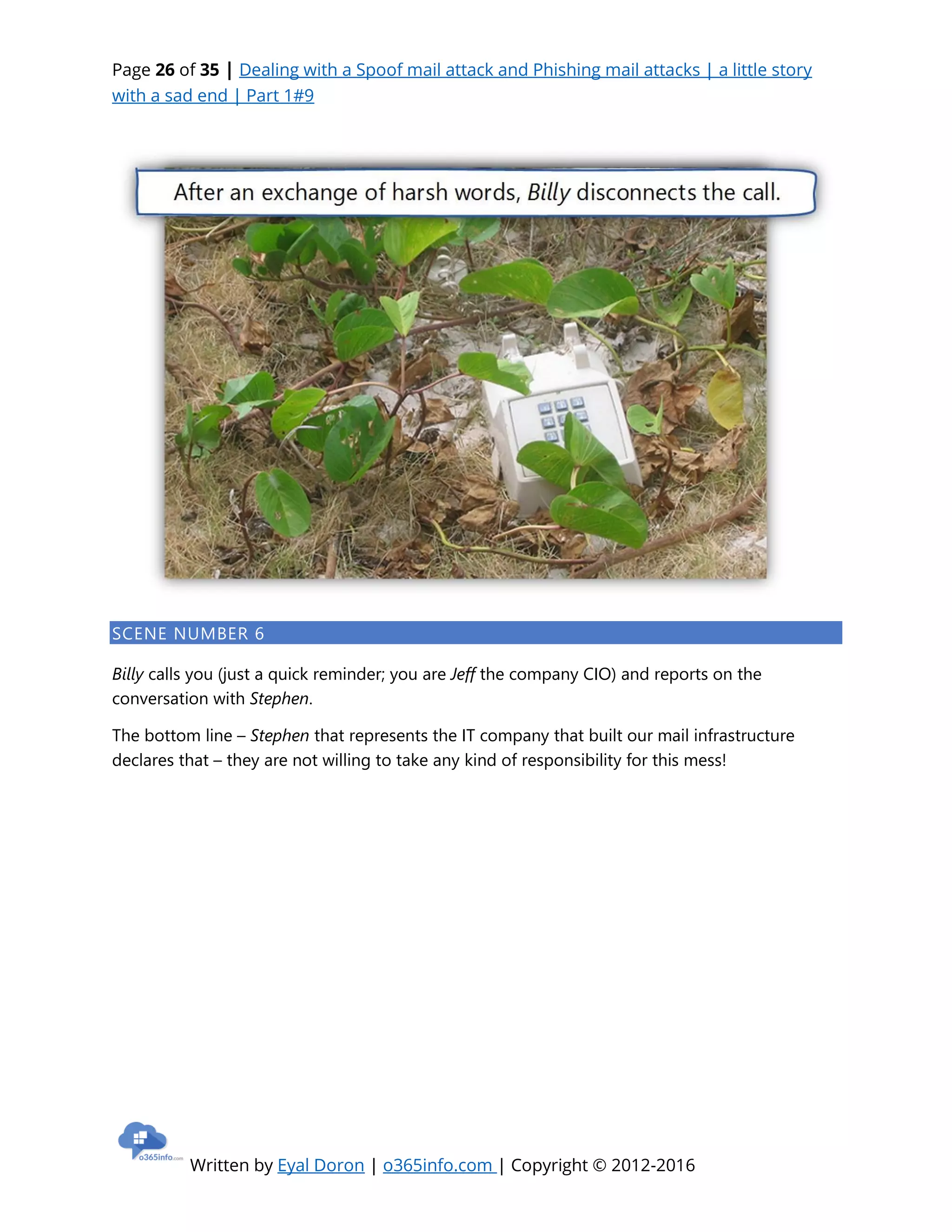 Page 26 of 35 | Dealing with a Spoof mail attack and Phishing mail attacks | a little story
with a sad end | Part 1#9
Written by Eyal Doron | o365info.com | Copyright © 2012-2016
SCENE NUMBER 6
Billy calls you (just a quick reminder; you are Jeff the company CIO) and reports on the
conversation with Stephen.
The bottom line – Stephen that represents the IT company that built our mail infrastructure
declares that – they are not willing to take any kind of responsibility for this mess!
 