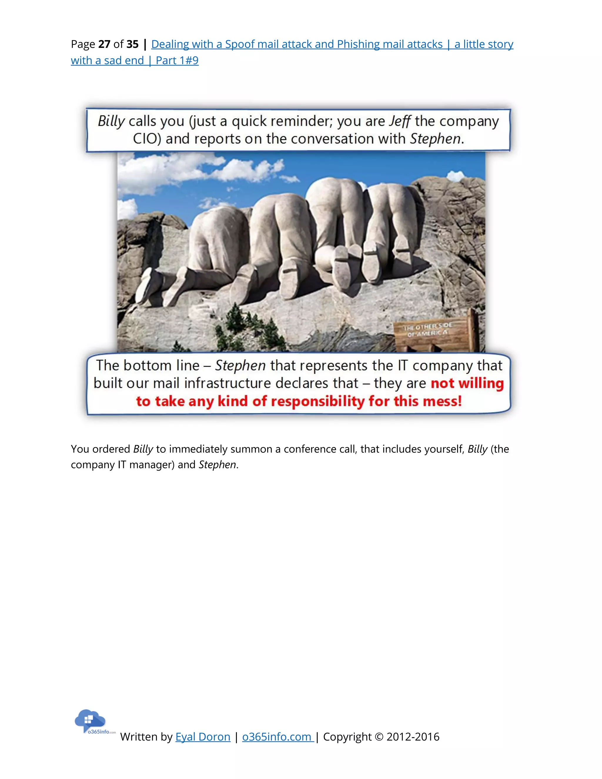Page 27 of 35 | Dealing with a Spoof mail attack and Phishing mail attacks | a little story
with a sad end | Part 1#9
Written by Eyal Doron | o365info.com | Copyright © 2012-2016
You ordered Billy to immediately summon a conference call, that includes yourself, Billy (the
company IT manager) and Stephen.
 