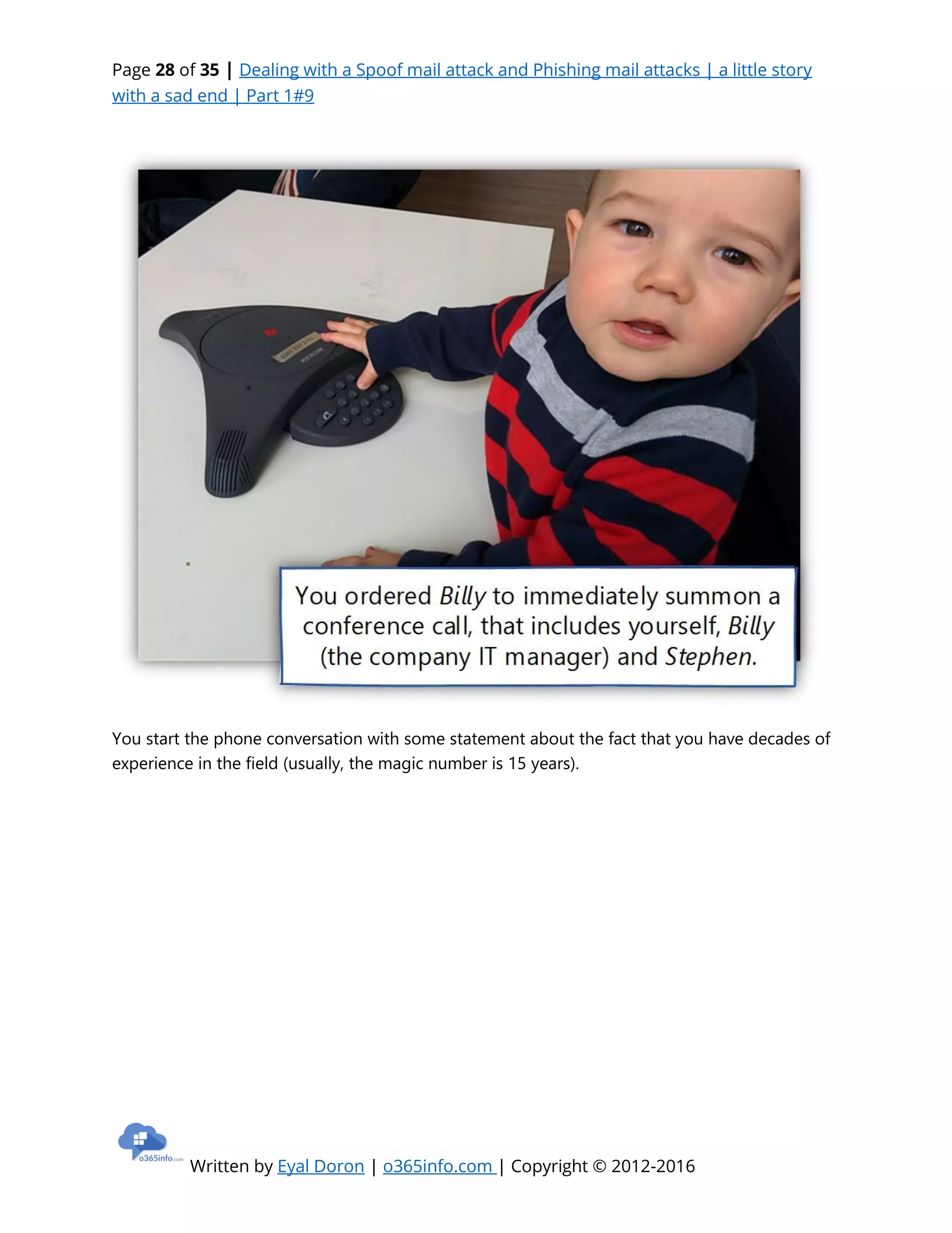 Page 28 of 35 | Dealing with a Spoof mail attack and Phishing mail attacks | a little story
with a sad end | Part 1#9
Written by Eyal Doron | o365info.com | Copyright © 2012-2016
You start the phone conversation with some statement about the fact that you have decades of
experience in the field (usually, the magic number is 15 years).
 