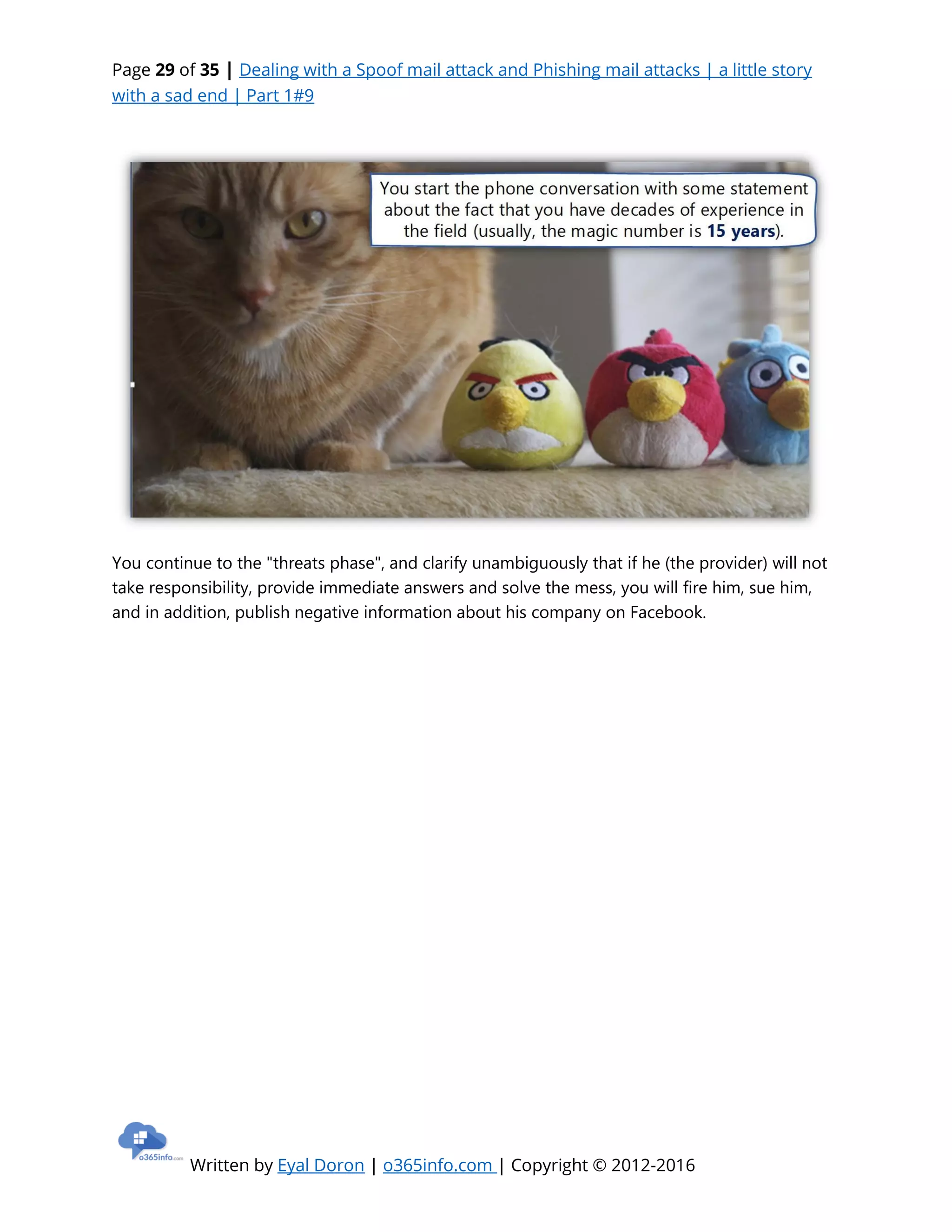 Page 29 of 35 | Dealing with a Spoof mail attack and Phishing mail attacks | a little story
with a sad end | Part 1#9
Written by Eyal Doron | o365info.com | Copyright © 2012-2016
You continue to the "threats phase", and clarify unambiguously that if he (the provider) will not
take responsibility, provide immediate answers and solve the mess, you will fire him, sue him,
and in addition, publish negative information about his company on Facebook.
 