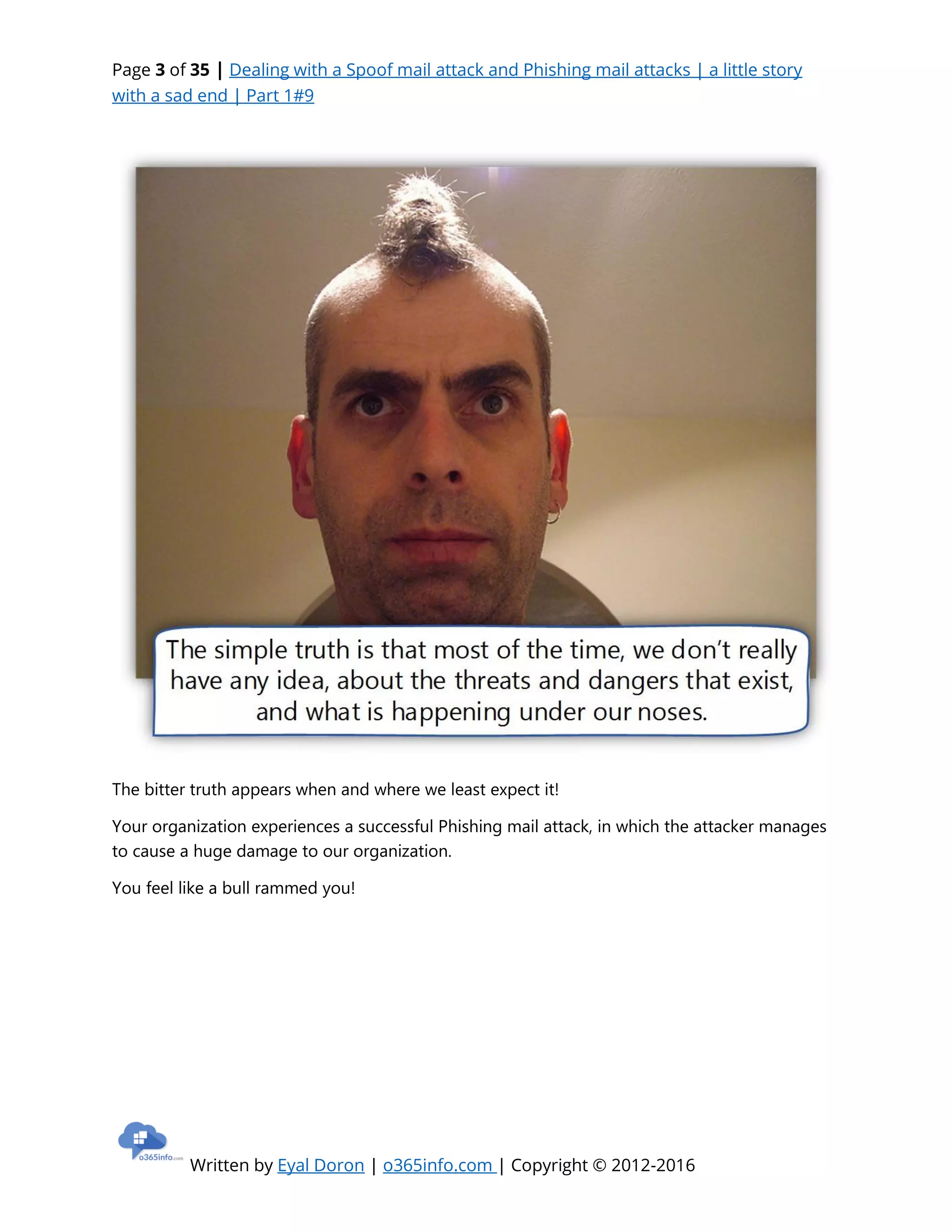 Page 3 of 35 | Dealing with a Spoof mail attack and Phishing mail attacks | a little story
with a sad end | Part 1#9
Written by Eyal Doron | o365info.com | Copyright © 2012-2016
The bitter truth appears when and where we least expect it!
Your organization experiences a successful Phishing mail attack, in which the attacker manages
to cause a huge damage to our organization.
You feel like a bull rammed you!
 