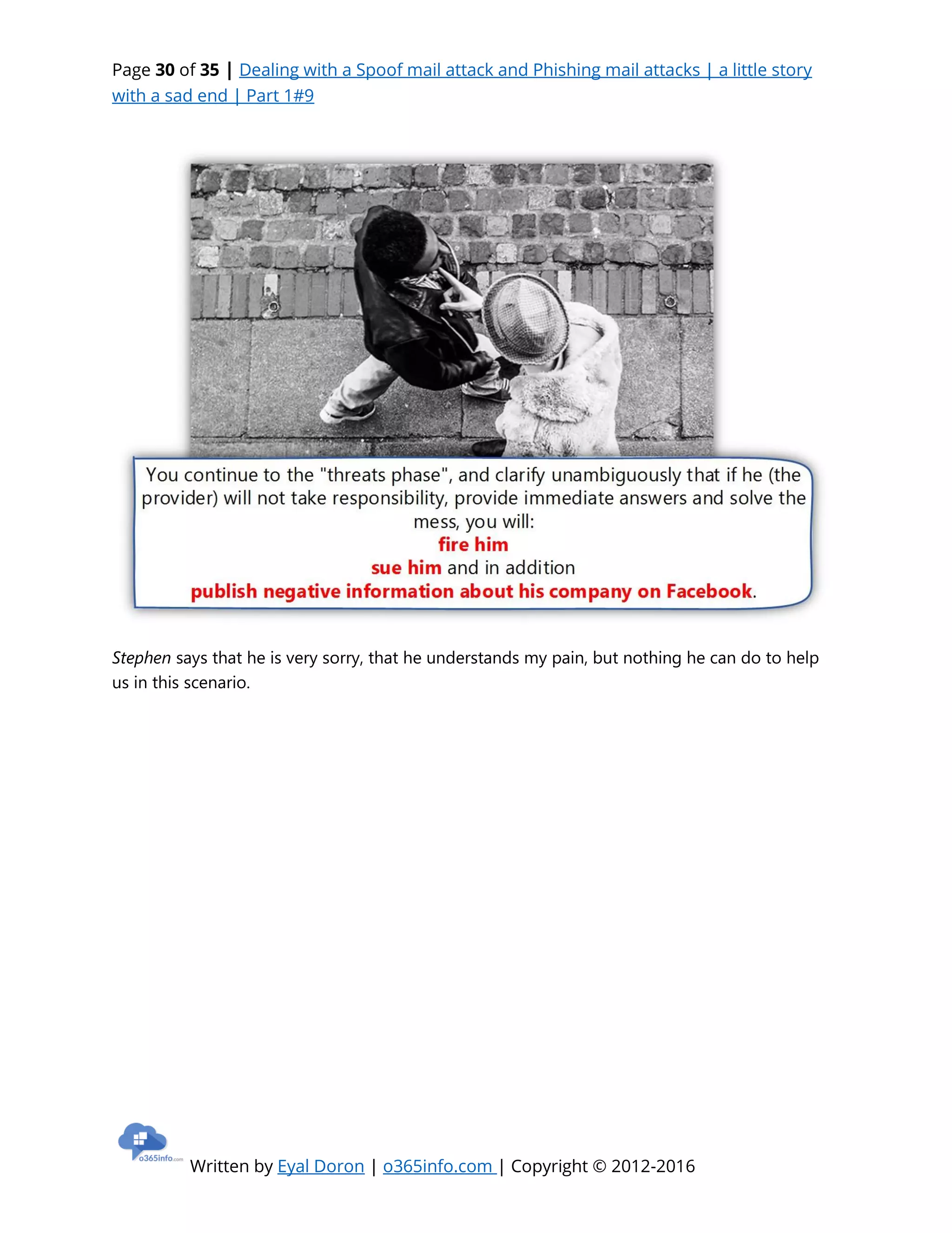 Page 30 of 35 | Dealing with a Spoof mail attack and Phishing mail attacks | a little story
with a sad end | Part 1#9
Written by Eyal Doron | o365info.com | Copyright © 2012-2016
Stephen says that he is very sorry, that he understands my pain, but nothing he can do to help
us in this scenario.
 