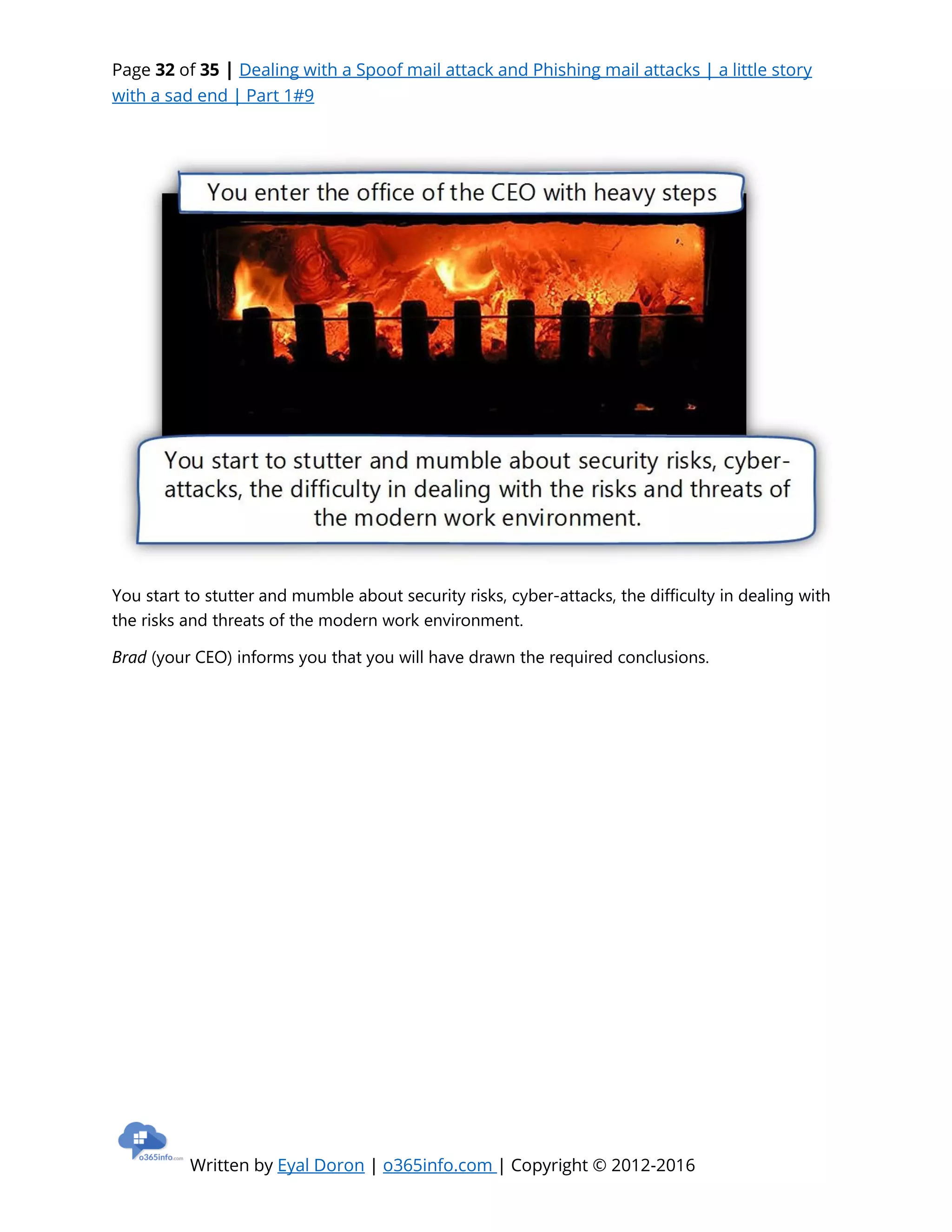 Page 32 of 35 | Dealing with a Spoof mail attack and Phishing mail attacks | a little story
with a sad end | Part 1#9
Written by Eyal Doron | o365info.com | Copyright © 2012-2016
You start to stutter and mumble about security risks, cyber-attacks, the difficulty in dealing with
the risks and threats of the modern work environment.
Brad (your CEO) informs you that you will have drawn the required conclusions.
 