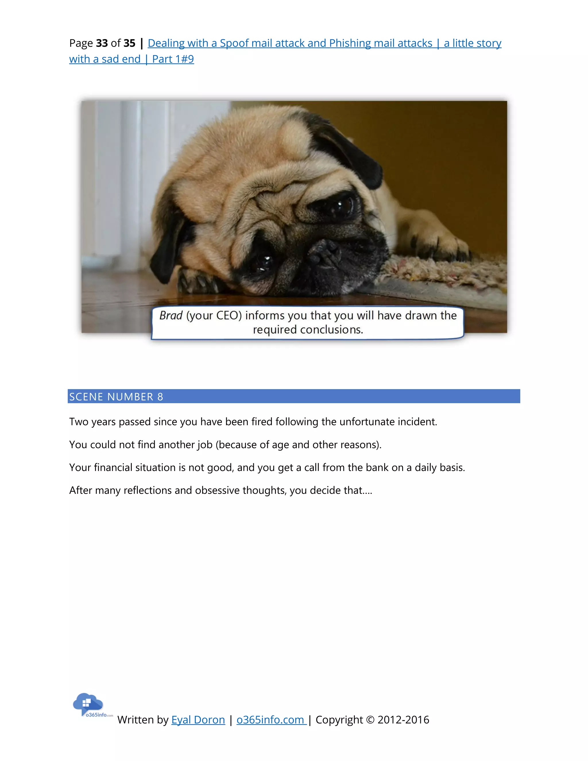 Page 33 of 35 | Dealing with a Spoof mail attack and Phishing mail attacks | a little story
with a sad end | Part 1#9
Written by Eyal Doron | o365info.com | Copyright © 2012-2016
SCENE NUMBER 8
Two years passed since you have been fired following the unfortunate incident.
You could not find another job (because of age and other reasons).
Your financial situation is not good, and you get a call from the bank on a daily basis.
After many reflections and obsessive thoughts, you decide that….
 