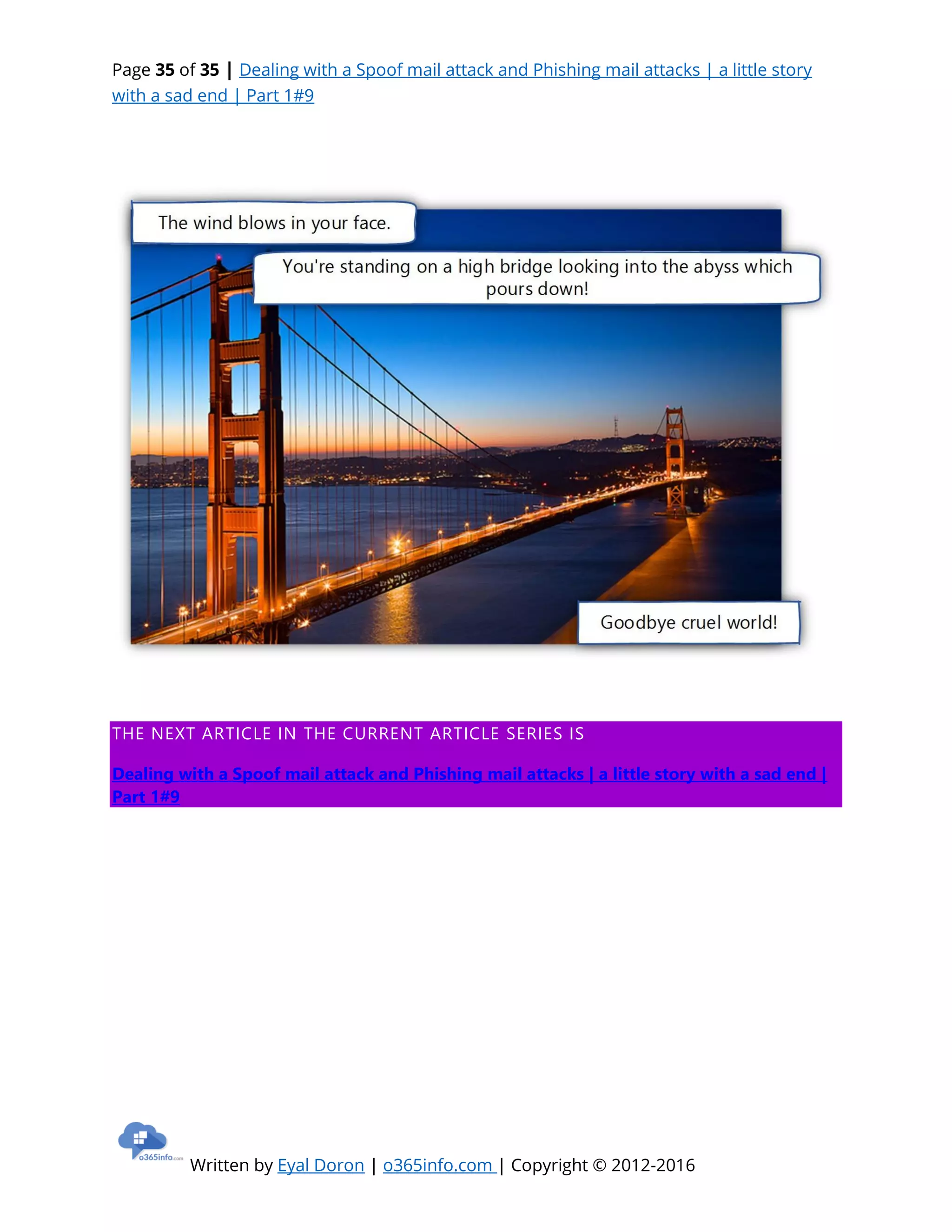 Page 35 of 35 | Dealing with a Spoof mail attack and Phishing mail attacks | a little story
with a sad end | Part 1#9
Written by Eyal Doron | o365info.com | Copyright © 2012-2016
THE NEXT ARTICLE IN THE CURRENT ARTICLE SERIES IS
Dealing with a Spoof mail attack and Phishing mail attacks | a little story with a sad end |
Part 1#9
 