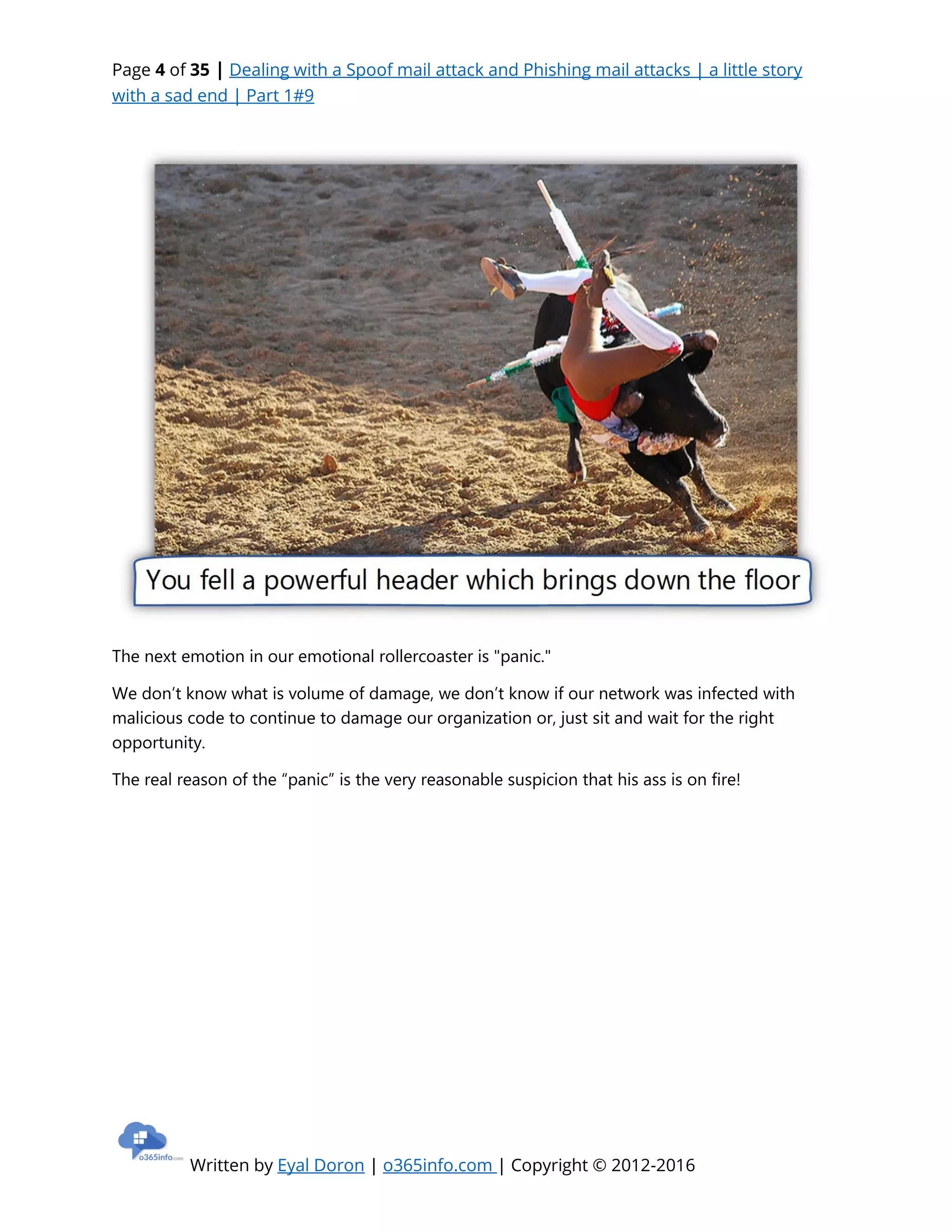 Page 4 of 35 | Dealing with a Spoof mail attack and Phishing mail attacks | a little story
with a sad end | Part 1#9
Written by Eyal Doron | o365info.com | Copyright © 2012-2016
The next emotion in our emotional rollercoaster is "panic."
We don’t know what is volume of damage, we don’t know if our network was infected with
malicious code to continue to damage our organization or, just sit and wait for the right
opportunity.
The real reason of the “panic” is the very reasonable suspicion that his ass is on fire!
 