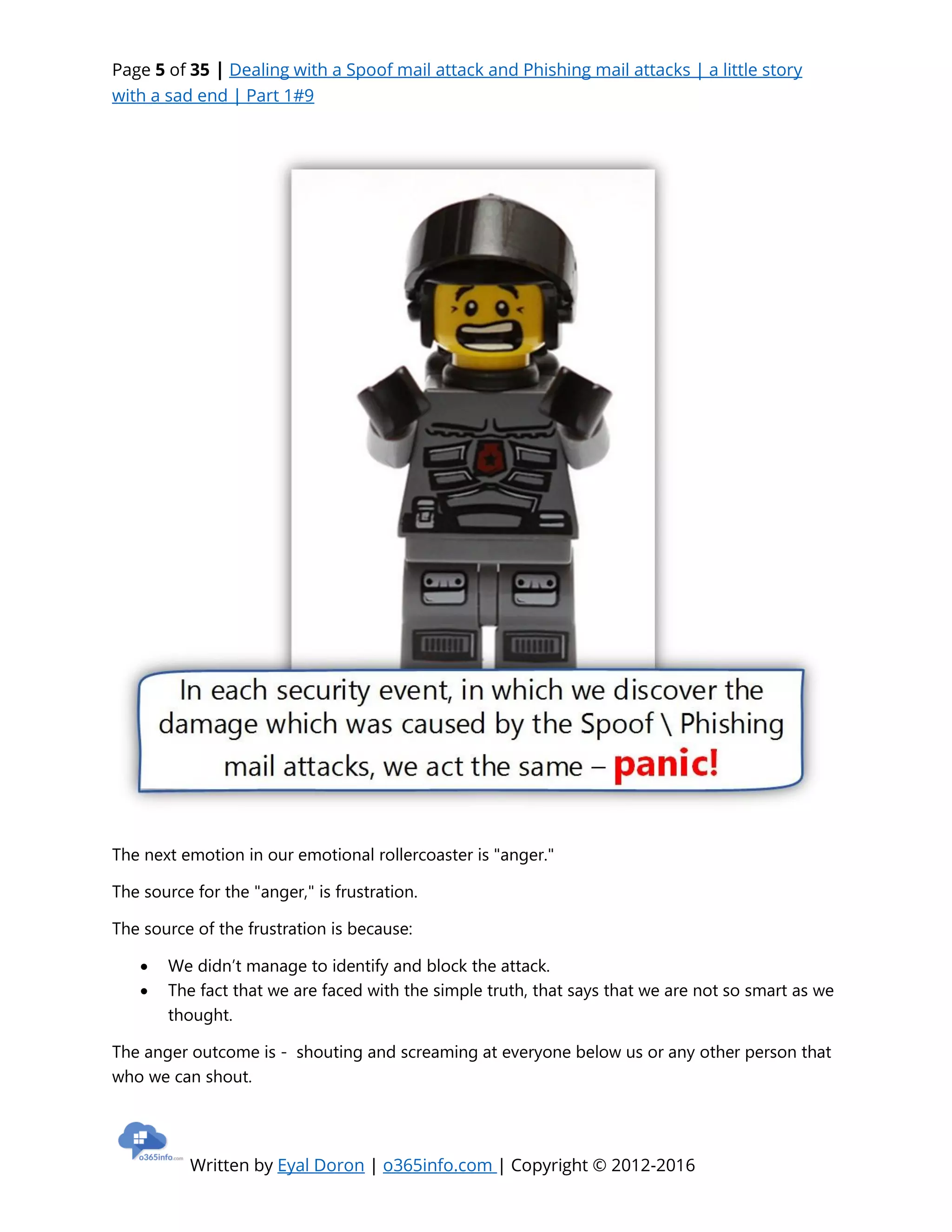 Page 5 of 35 | Dealing with a Spoof mail attack and Phishing mail attacks | a little story
with a sad end | Part 1#9
Written by Eyal Doron | o365info.com | Copyright © 2012-2016
The next emotion in our emotional rollercoaster is "anger."
The source for the "anger," is frustration.
The source of the frustration is because:
 We didn’t manage to identify and block the attack.
 The fact that we are faced with the simple truth, that says that we are not so smart as we
thought.
The anger outcome is - shouting and screaming at everyone below us or any other person that
who we can shout.
 
