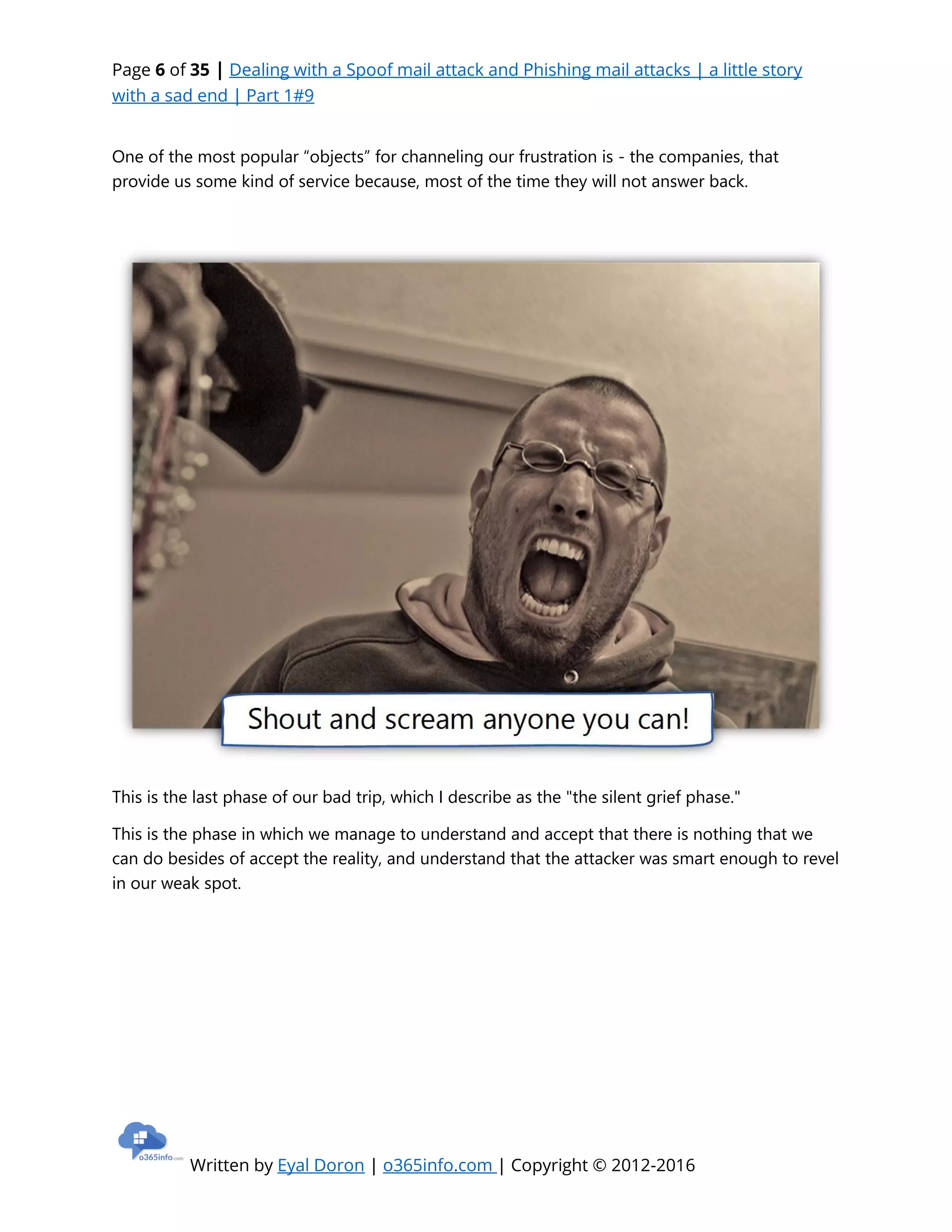Page 6 of 35 | Dealing with a Spoof mail attack and Phishing mail attacks | a little story
with a sad end | Part 1#9
Written by Eyal Doron | o365info.com | Copyright © 2012-2016
One of the most popular “objects” for channeling our frustration is - the companies, that
provide us some kind of service because, most of the time they will not answer back.
This is the last phase of our bad trip, which I describe as the "the silent grief phase."
This is the phase in which we manage to understand and accept that there is nothing that we
can do besides of accept the reality, and understand that the attacker was smart enough to revel
in our weak spot.
 