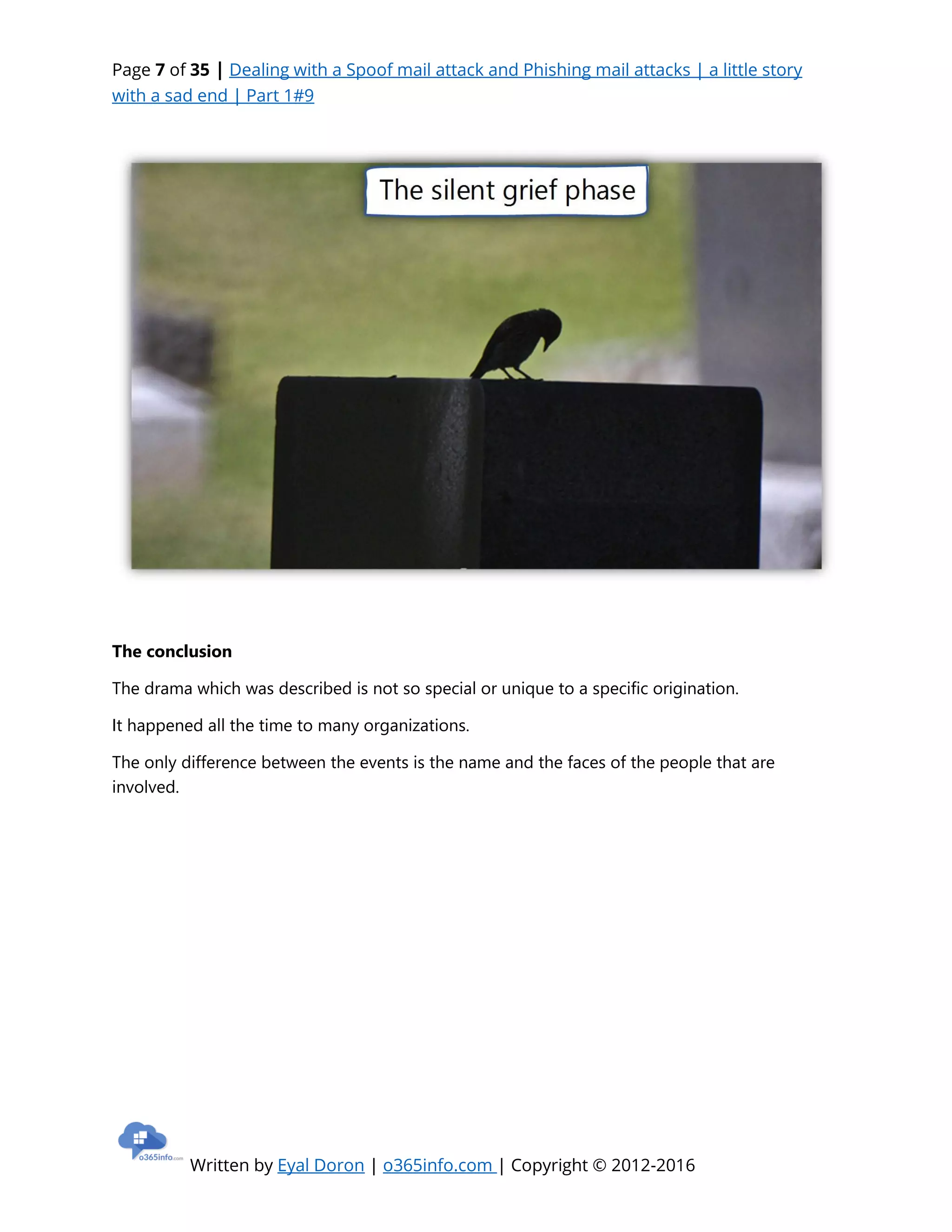 Page 7 of 35 | Dealing with a Spoof mail attack and Phishing mail attacks | a little story
with a sad end | Part 1#9
Written by Eyal Doron | o365info.com | Copyright © 2012-2016
The conclusion
The drama which was described is not so special or unique to a specific origination.
It happened all the time to many organizations.
The only difference between the events is the name and the faces of the people that are
involved.
 