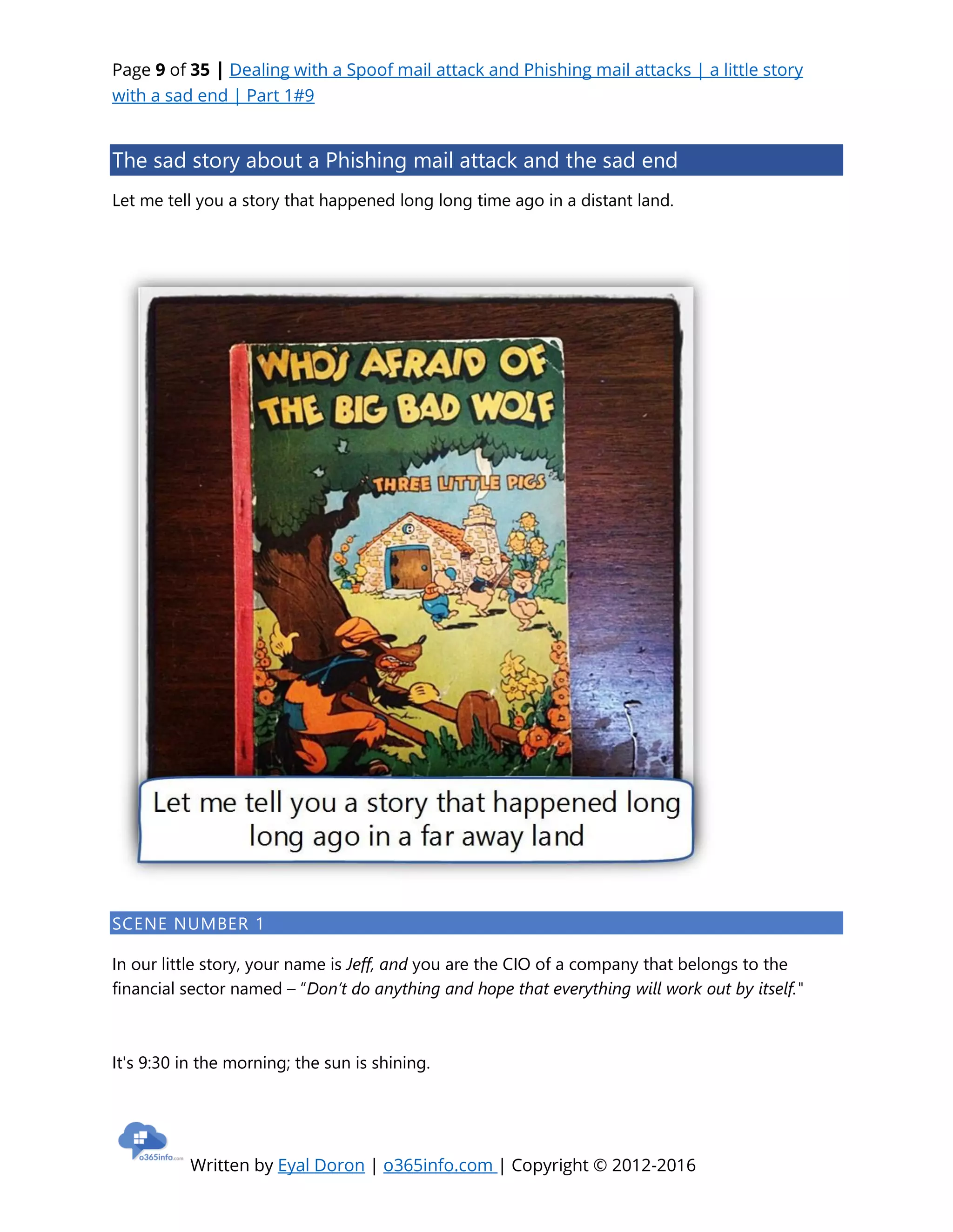 Page 9 of 35 | Dealing with a Spoof mail attack and Phishing mail attacks | a little story
with a sad end | Part 1#9
Written by Eyal Doron | o365info.com | Copyright © 2012-2016
The sad story about a Phishing mail attack and the sad end
Let me tell you a story that happened long long time ago in a distant land.
SCENE NUMBER 1
In our little story, your name is Jeff, and you are the CIO of a company that belongs to the
financial sector named – “Don’t do anything and hope that everything will work out by itself."
It's 9:30 in the morning; the sun is shining.
 