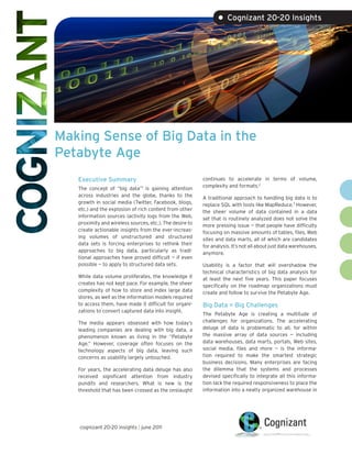 • Cognizant 20-20 Insights




Making Sense of Big Data in the
Petabyte Age
   Executive Summary                                      continues to accelerate in terms of volume,
                                                          complexity and formats.2
   The concept of “big data”1 is gaining attention
   across industries and the globe, thanks to the         A traditional approach to handling big data is to
   growth in social media (Twitter, Facebook, blogs,      replace SQL with tools like MapReduce.3 However,
   etc.) and the explosion of rich content from other     the sheer volume of data contained in a data
   information sources (activity logs from the Web,       set that is routinely analyzed does not solve the
   proximity and wireless sources, etc.). The desire to   more pressing issue — that people have difficulty
   create actionable insights from the ever-increas-      focusing on massive amounts of tables, files, Web
   ing volumes of unstructured and structured             sites and data marts, all of which are candidates
   data sets is forcing enterprises to rethink their      for analysis. It’s not all about just data warehouses,
   approaches to big data, particularly as tradi-         anymore.
   tional approaches have proved difficult — if even
   possible — to apply to structured data sets.           Usability is a factor that will overshadow the
                                                          technical characteristics of big data analysis for
   While data volume proliferates, the knowledge it       at least the next five years. This paper focuses
   creates has not kept pace. For example, the sheer      specifically on the roadmap organizations must
   complexity of how to store and index large data        create and follow to survive the Petabyte Age.
   stores, as well as the information models required
   to access them, have made it difficult for organi-     Big Data = Big Challenges
   zations to convert captured data into insight.
                                                          The Petabyte Age is creating a multitude of
   The media appears obsessed with how today’s            challenges for organizations. The accelerating
   leading companies are dealing with big data, a         deluge of data is problematic to all, for within
   phenomenon known as living in the “Petabyte            the massive array of data sources — including
   Age.” However, coverage often focuses on the           data warehouses, data marts, portals, Web sites,
   technology aspects of big data, leaving such           social media, files and more — is the informa-
   concerns as usability largely untouched.               tion required to make the smartest strategic
                                                          business decisions. Many enterprises are facing
   For years, the accelerating data deluge has also       the dilemma that the systems and processes
   received significant attention from industry           devised specifically to integrate all this informa-
   pundits and researchers. What is new is the            tion lack the required responsiveness to place the
   threshold that has been crossed as the onslaught       information into a neatly organized warehouse in




   cognizant 20-20 insights | june 2011
 