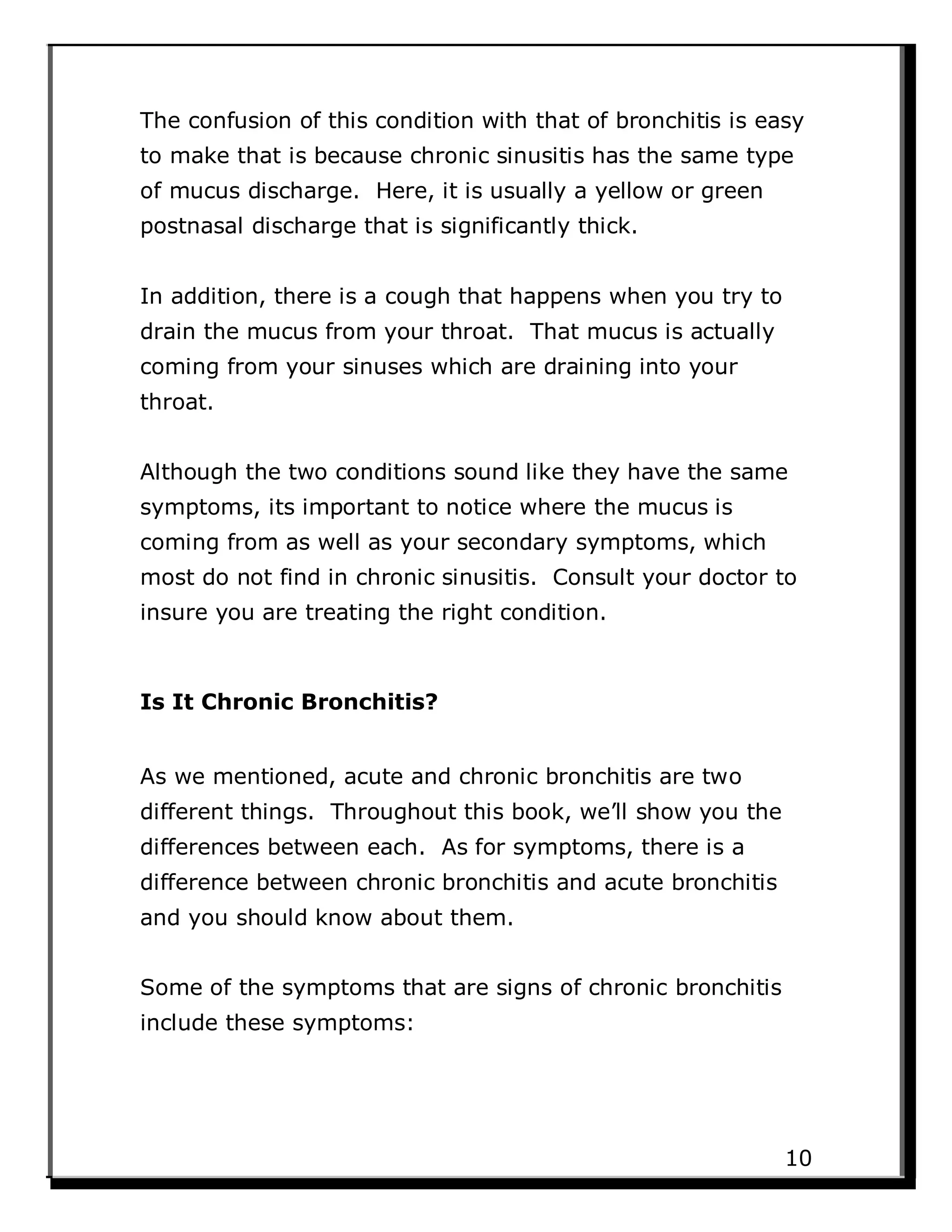 The confusion of this condition with that of bronchitis is easy
to make that is because chronic sinusitis has the same type
of mucus discharge. Here, it is usually a yellow or green
postnasal discharge that is significantly thick.
In addition, there is a cough that happens when you try to
drain the mucus from your throat. That mucus is actually
coming from your sinuses which are draining into your
throat.
Although the two conditions sound like they have the same
symptoms, its important to notice where the mucus is
coming from as well as your secondary symptoms, which
most do not find in chronic sinusitis. Consult your doctor to
insure you are treating the right condition.
Is It Chronic Bronchitis?
As we mentioned, acute and chronic bronchitis are two
different things. Throughout this book, we’ll show you the
differences between each. As for symptoms, there is a
difference between chronic bronchitis and acute bronchitis
and you should know about them.
Some of the symptoms that are signs of chronic bronchitis
include these symptoms:
10
 