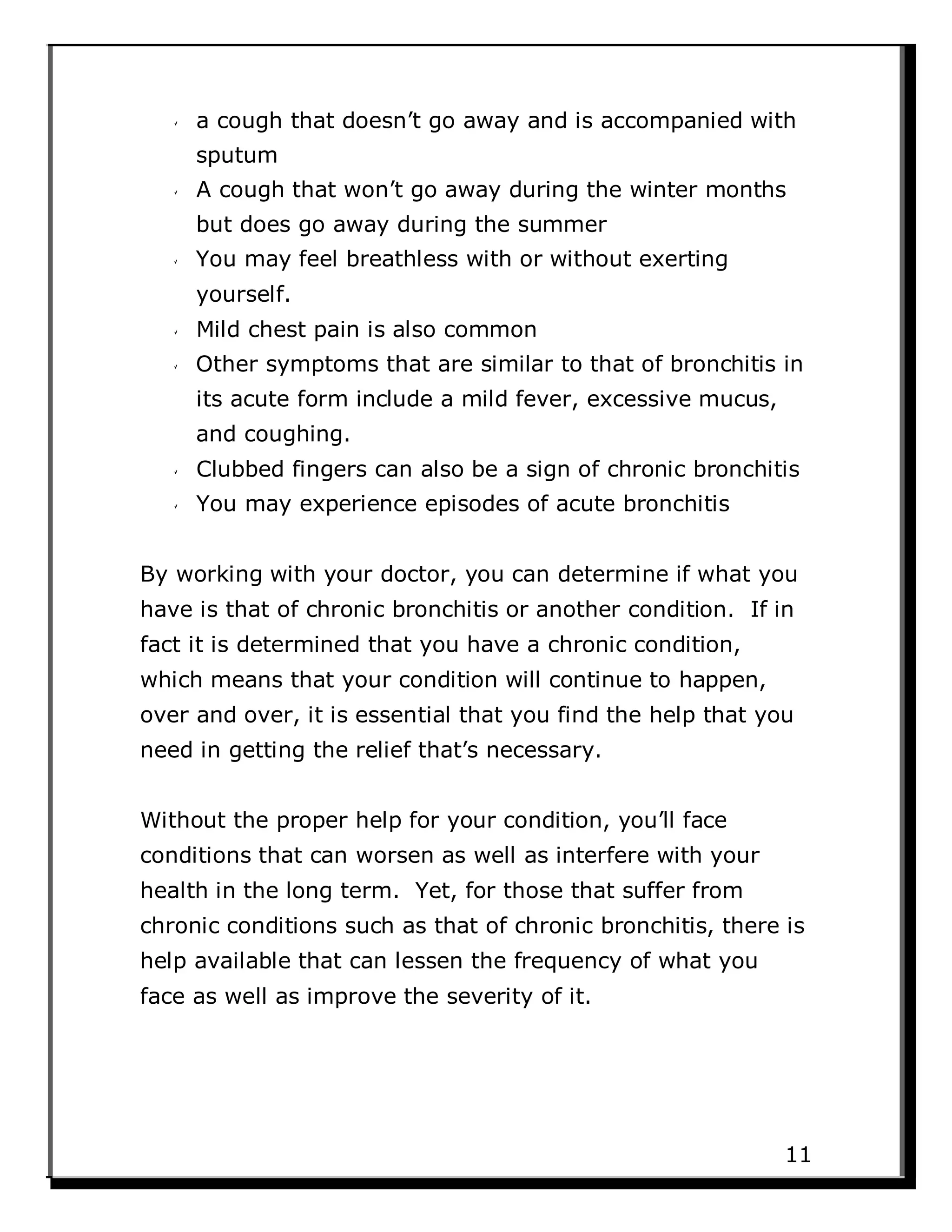 a cough that doesn’t go away and is accompanied with
sputum
A cough that won’t go away during the winter months
but does go away during the summer
You may feel breathless with or without exerting
yourself.
Mild chest pain is also common
Other symptoms that are similar to that of bronchitis in
its acute form include a mild fever, excessive mucus,
and coughing.
Clubbed fingers can also be a sign of chronic bronchitis
You may experience episodes of acute bronchitis
By working with your doctor, you can determine if what you
have is that of chronic bronchitis or another condition. If in
fact it is determined that you have a chronic condition,
which means that your condition will continue to happen,
over and over, it is essential that you find the help that you
need in getting the relief that’s necessary.
Without the proper help for your condition, you’ll face
conditions that can worsen as well as interfere with your
health in the long term. Yet, for those that suffer from
chronic conditions such as that of chronic bronchitis, there is
help available that can lessen the frequency of what you
face as well as improve the severity of it.
11
 