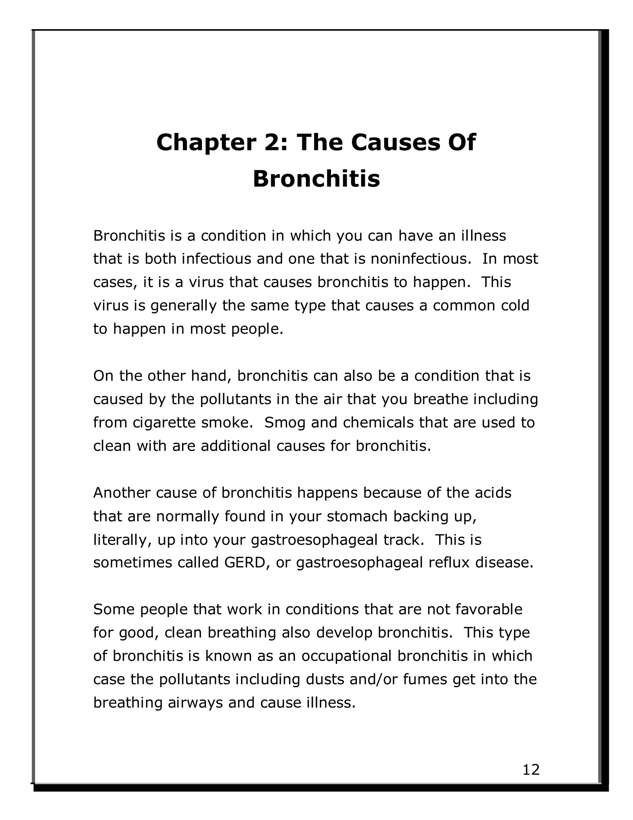 Chapter 2: The Causes Of
Bronchitis
Bronchitis is a condition in which you can have an illness
that is both infectious and one that is noninfectious. In most
cases, it is a virus that causes bronchitis to happen. This
virus is generally the same type that causes a common cold
to happen in most people.
On the other hand, bronchitis can also be a condition that is
caused by the pollutants in the air that you breathe including
from cigarette smoke. Smog and chemicals that are used to
clean with are additional causes for bronchitis.
Another cause of bronchitis happens because of the acids
that are normally found in your stomach backing up,
literally, up into your gastroesophageal track. This is
sometimes called GERD, or gastroesophageal reflux disease.
Some people that work in conditions that are not favorable
for good, clean breathing also develop bronchitis. This type
of bronchitis is known as an occupational bronchitis in which
case the pollutants including dusts and/or fumes get into the
breathing airways and cause illness.
12
 