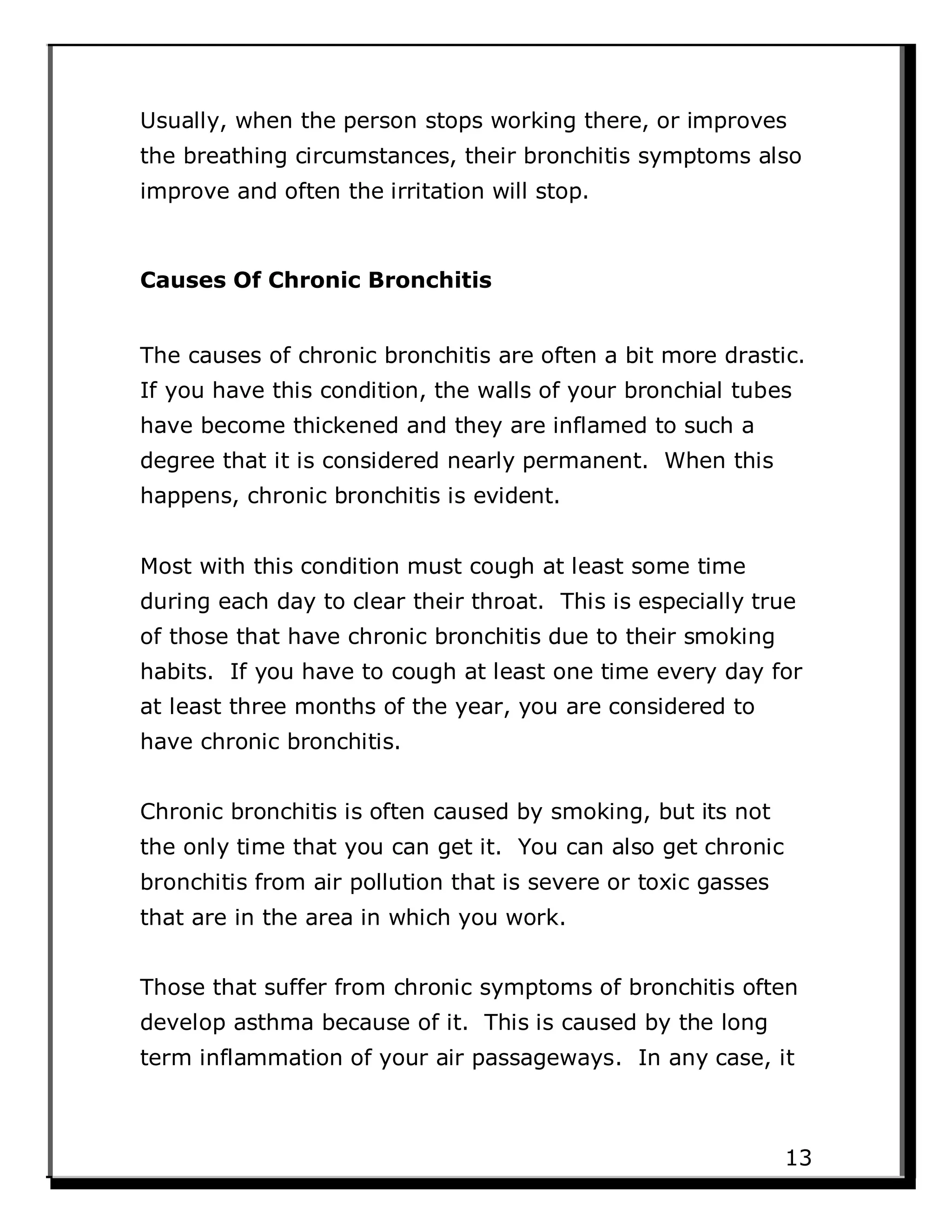 Usually, when the person stops working there, or improves
the breathing circumstances, their bronchitis symptoms also
improve and often the irritation will stop.
Causes Of Chronic Bronchitis
The causes of chronic bronchitis are often a bit more drastic.
If you have this condition, the walls of your bronchial tubes
have become thickened and they are inflamed to such a
degree that it is considered nearly permanent. When this
happens, chronic bronchitis is evident.
Most with this condition must cough at least some time
during each day to clear their throat. This is especially true
of those that have chronic bronchitis due to their smoking
habits. If you have to cough at least one time every day for
at least three months of the year, you are considered to
have chronic bronchitis.
Chronic bronchitis is often caused by smoking, but its not
the only time that you can get it. You can also get chronic
bronchitis from air pollution that is severe or toxic gasses
that are in the area in which you work.
Those that suffer from chronic symptoms of bronchitis often
develop asthma because of it. This is caused by the long
term inflammation of your air passageways. In any case, it
13
 