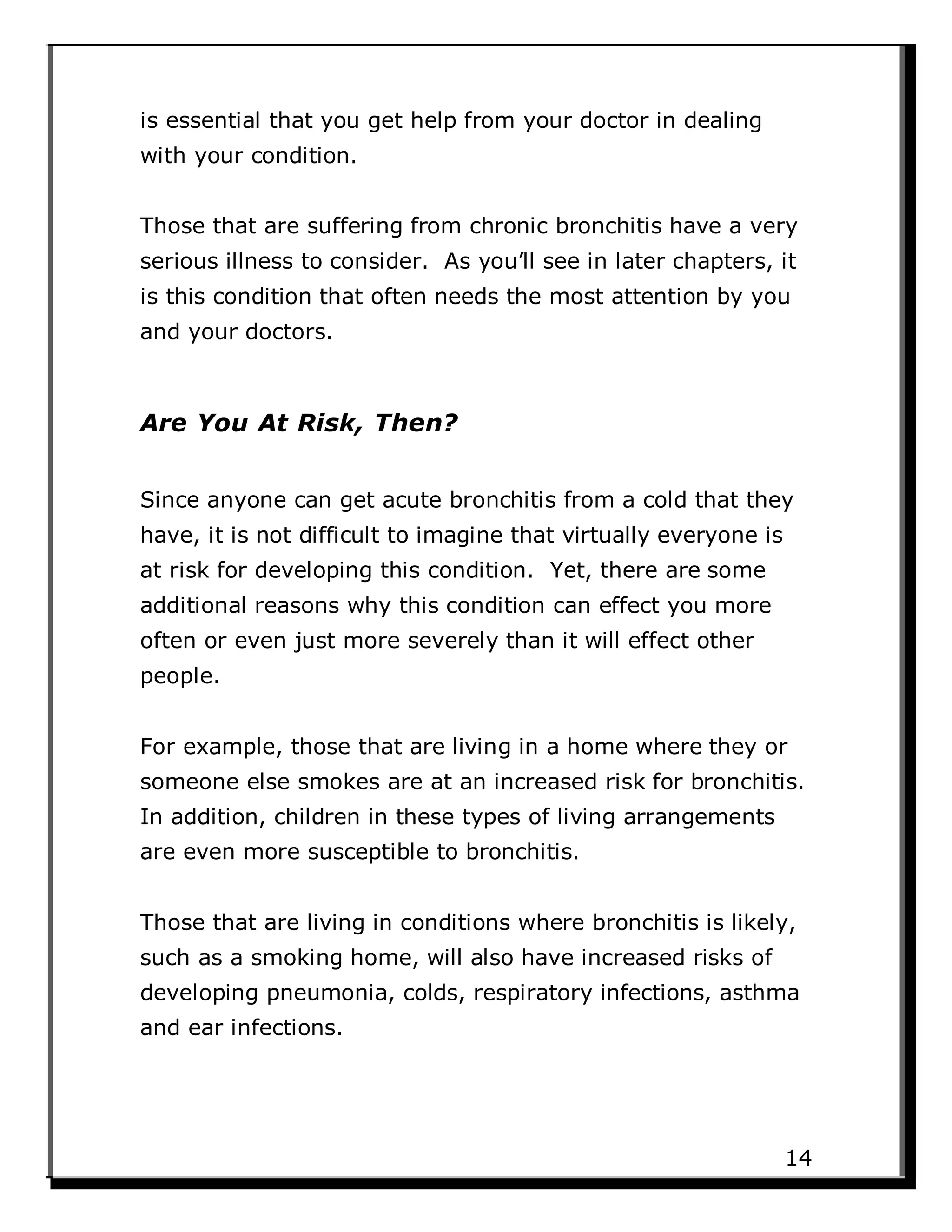 is essential that you get help from your doctor in dealing
with your condition.
Those that are suffering from chronic bronchitis have a very
serious illness to consider. As you’ll see in later chapters, it
is this condition that often needs the most attention by you
and your doctors.
Are You At Risk, Then?
Since anyone can get acute bronchitis from a cold that they
have, it is not difficult to imagine that virtually everyone is
at risk for developing this condition. Yet, there are some
additional reasons why this condition can effect you more
often or even just more severely than it will effect other
people.
For example, those that are living in a home where they or
someone else smokes are at an increased risk for bronchitis.
In addition, children in these types of living arrangements
are even more susceptible to bronchitis.
Those that are living in conditions where bronchitis is likely,
such as a smoking home, will also have increased risks of
developing pneumonia, colds, respiratory infections, asthma
and ear infections.
14
 