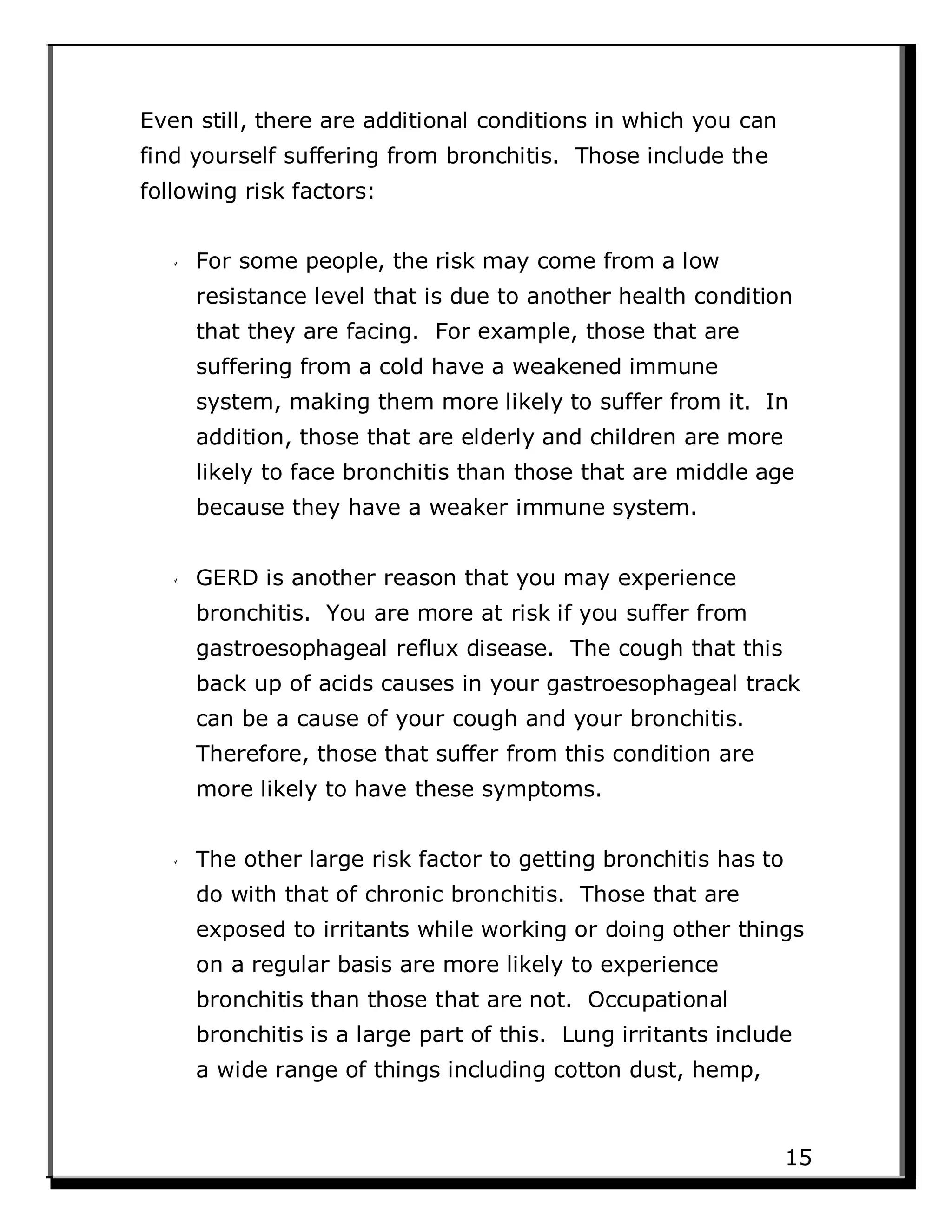 Even still, there are additional conditions in which you can
find yourself suffering from bronchitis. Those include the
following risk factors:
For some people, the risk may come from a low
resistance level that is due to another health condition
that they are facing. For example, those that are
suffering from a cold have a weakened immune
system, making them more likely to suffer from it. In
addition, those that are elderly and children are more
likely to face bronchitis than those that are middle age
because they have a weaker immune system.
GERD is another reason that you may experience
bronchitis. You are more at risk if you suffer from
gastroesophageal reflux disease. The cough that this
back up of acids causes in your gastroesophageal track
can be a cause of your cough and your bronchitis.
Therefore, those that suffer from this condition are
more likely to have these symptoms.
The other large risk factor to getting bronchitis has to
do with that of chronic bronchitis. Those that are
exposed to irritants while working or doing other things
on a regular basis are more likely to experience
bronchitis than those that are not. Occupational
bronchitis is a large part of this. Lung irritants include
a wide range of things including cotton dust, hemp,
15
 
