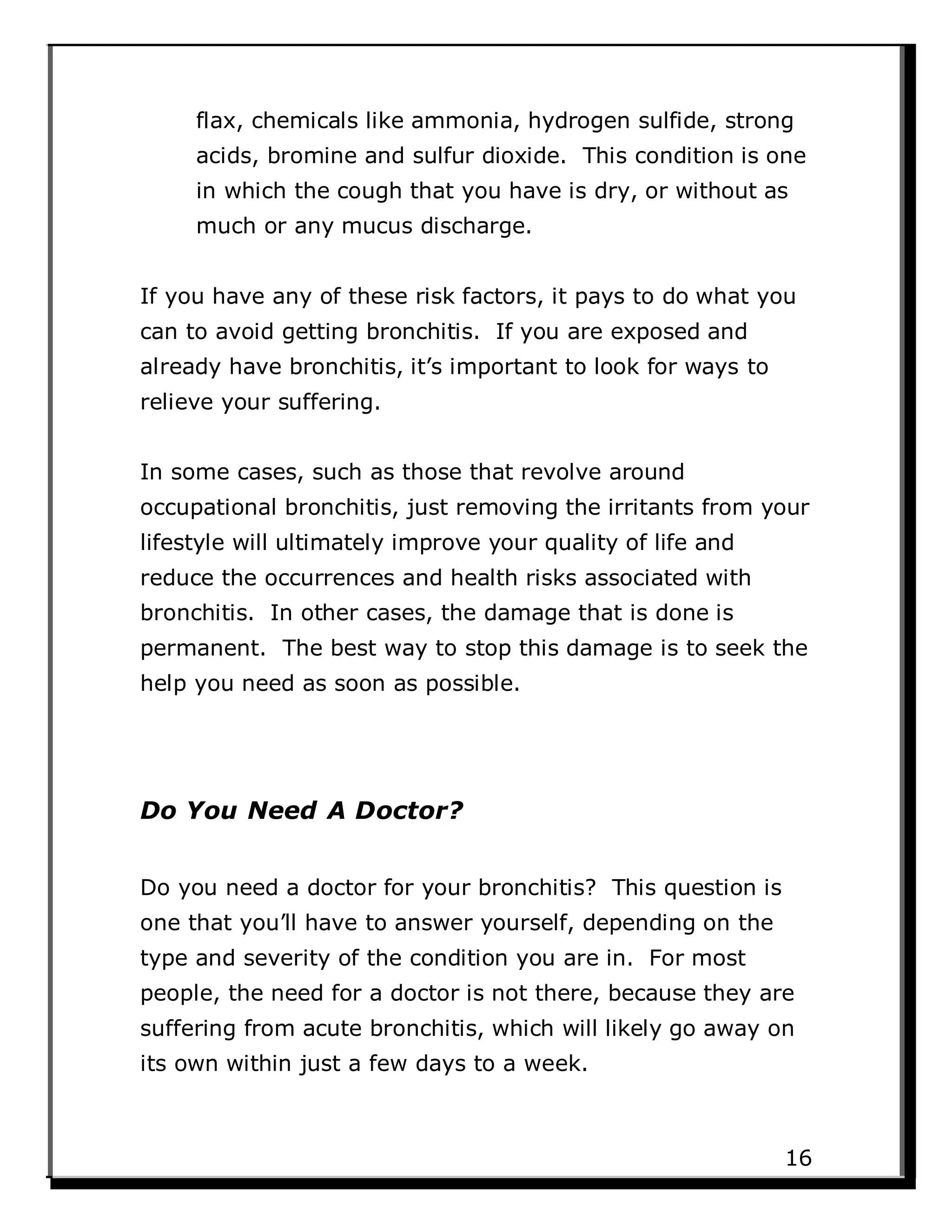 flax, chemicals like ammonia, hydrogen sulfide, strong
acids, bromine and sulfur dioxide. This condition is one
in which the cough that you have is dry, or without as
much or any mucus discharge.
If you have any of these risk factors, it pays to do what you
can to avoid getting bronchitis. If you are exposed and
already have bronchitis, it’s important to look for ways to
relieve your suffering.
In some cases, such as those that revolve around
occupational bronchitis, just removing the irritants from your
lifestyle will ultimately improve your quality of life and
reduce the occurrences and health risks associated with
bronchitis. In other cases, the damage that is done is
permanent. The best way to stop this damage is to seek the
help you need as soon as possible.
Do You Need A Doctor?
Do you need a doctor for your bronchitis? This question is
one that you’ll have to answer yourself, depending on the
type and severity of the condition you are in. For most
people, the need for a doctor is not there, because they are
suffering from acute bronchitis, which will likely go away on
its own within just a few days to a week.
16
 