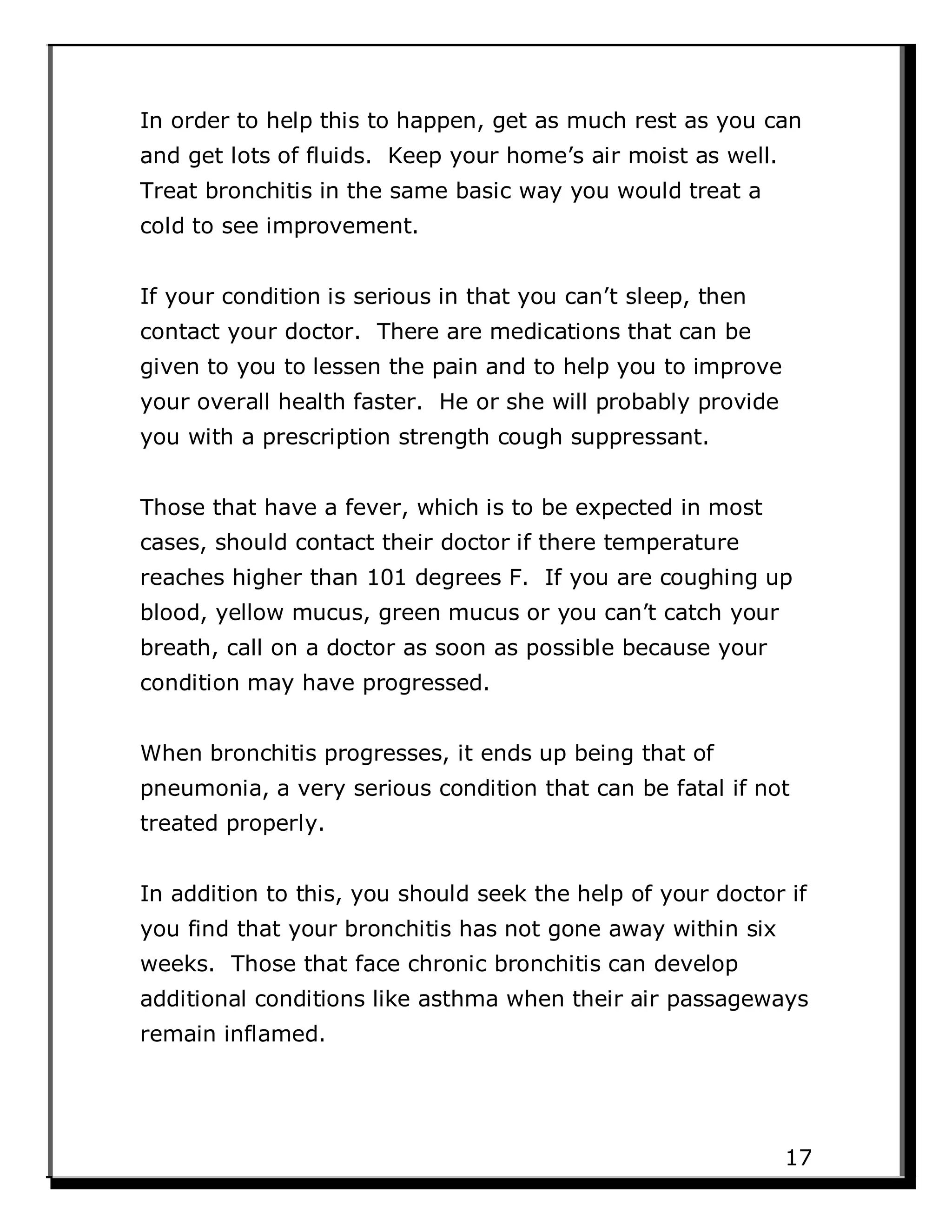 In order to help this to happen, get as much rest as you can
and get lots of fluids. Keep your home’s air moist as well.
Treat bronchitis in the same basic way you would treat a
cold to see improvement.
If your condition is serious in that you can’t sleep, then
contact your doctor. There are medications that can be
given to you to lessen the pain and to help you to improve
your overall health faster. He or she will probably provide
you with a prescription strength cough suppressant.
Those that have a fever, which is to be expected in most
cases, should contact their doctor if there temperature
reaches higher than 101 degrees F. If you are coughing up
blood, yellow mucus, green mucus or you can’t catch your
breath, call on a doctor as soon as possible because your
condition may have progressed.
When bronchitis progresses, it ends up being that of
pneumonia, a very serious condition that can be fatal if not
treated properly.
In addition to this, you should seek the help of your doctor if
you find that your bronchitis has not gone away within six
weeks. Those that face chronic bronchitis can develop
additional conditions like asthma when their air passageways
remain inflamed.
17
 
