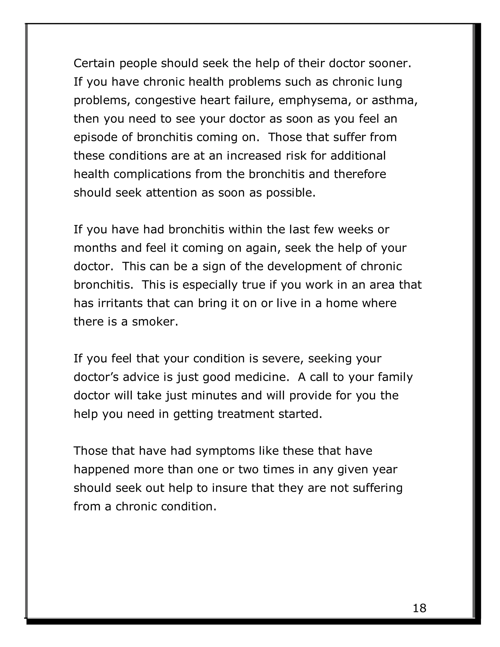 Certain people should seek the help of their doctor sooner.
If you have chronic health problems such as chronic lung
problems, congestive heart failure, emphysema, or asthma,
then you need to see your doctor as soon as you feel an
episode of bronchitis coming on. Those that suffer from
these conditions are at an increased risk for additional
health complications from the bronchitis and therefore
should seek attention as soon as possible.
If you have had bronchitis within the last few weeks or
months and feel it coming on again, seek the help of your
doctor. This can be a sign of the development of chronic
bronchitis. This is especially true if you work in an area that
has irritants that can bring it on or live in a home where
there is a smoker.
If you feel that your condition is severe, seeking your
doctor’s advice is just good medicine. A call to your family
doctor will take just minutes and will provide for you the
help you need in getting treatment started.
Those that have had symptoms like these that have
happened more than one or two times in any given year
should seek out help to insure that they are not suffering
from a chronic condition.
18
 