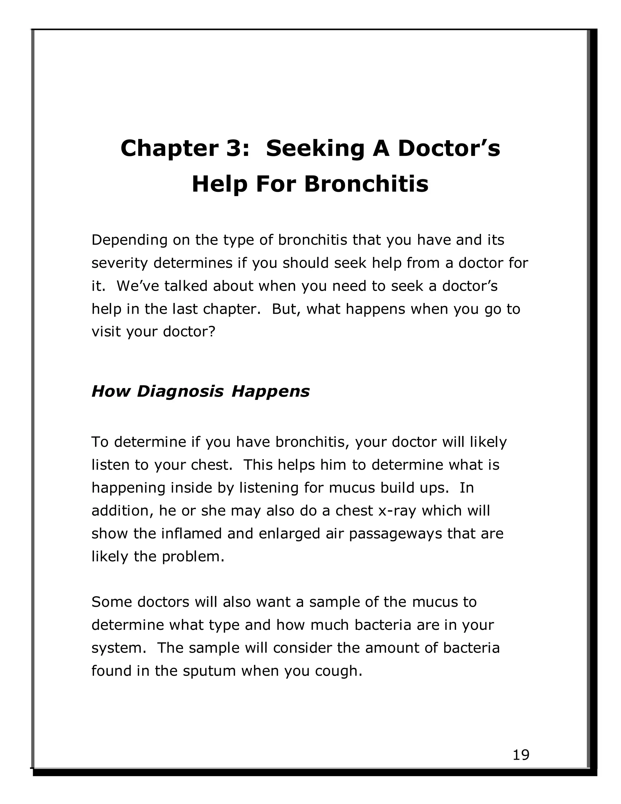 Chapter 3: Seeking A Doctor’s
Help For Bronchitis
Depending on the type of bronchitis that you have and its
severity determines if you should seek help from a doctor for
it. We’ve talked about when you need to seek a doctor’s
help in the last chapter. But, what happens when you go to
visit your doctor?
How Diagnosis Happens
To determine if you have bronchitis, your doctor will likely
listen to your chest. This helps him to determine what is
happening inside by listening for mucus build ups. In
addition, he or she may also do a chest x-ray which will
show the inflamed and enlarged air passageways that are
likely the problem.
Some doctors will also want a sample of the mucus to
determine what type and how much bacteria are in your
system. The sample will consider the amount of bacteria
found in the sputum when you cough.
19
 