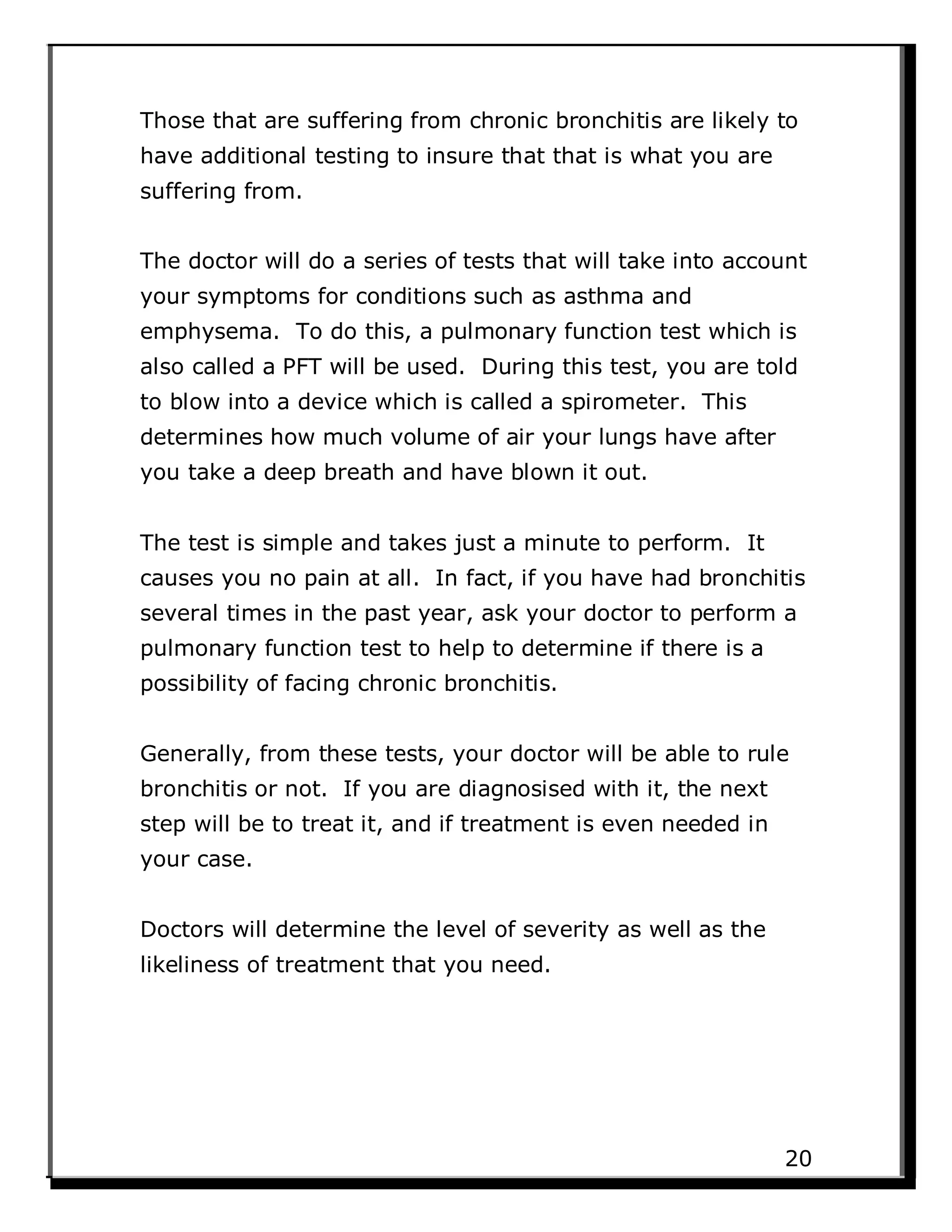 Those that are suffering from chronic bronchitis are likely to
have additional testing to insure that that is what you are
suffering from.
The doctor will do a series of tests that will take into account
your symptoms for conditions such as asthma and
emphysema. To do this, a pulmonary function test which is
also called a PFT will be used. During this test, you are told
to blow into a device which is called a spirometer. This
determines how much volume of air your lungs have after
you take a deep breath and have blown it out.
The test is simple and takes just a minute to perform. It
causes you no pain at all. In fact, if you have had bronchitis
several times in the past year, ask your doctor to perform a
pulmonary function test to help to determine if there is a
possibility of facing chronic bronchitis.
Generally, from these tests, your doctor will be able to rule
bronchitis or not. If you are diagnosised with it, the next
step will be to treat it, and if treatment is even needed in
your case.
Doctors will determine the level of severity as well as the
likeliness of treatment that you need.
20
 