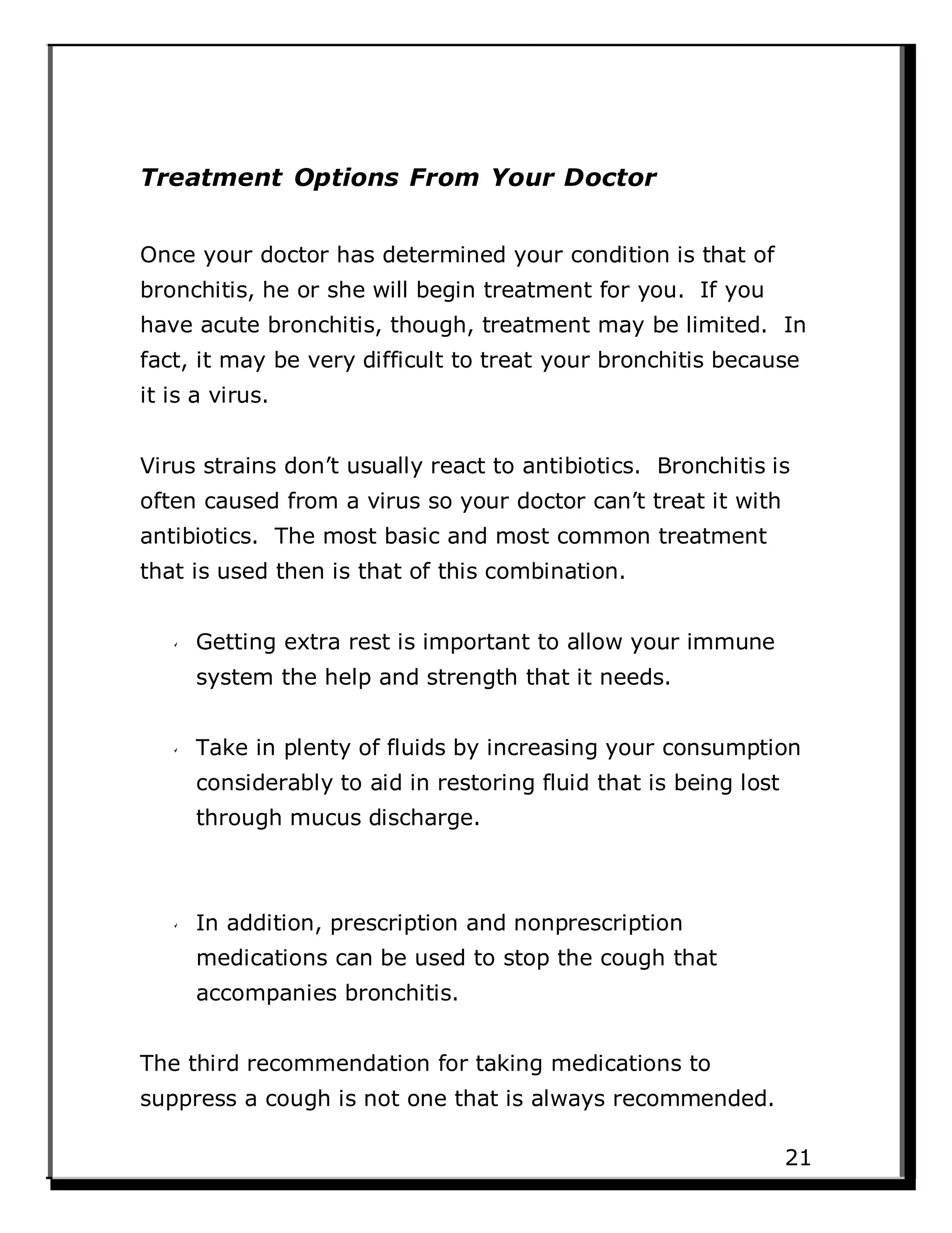 Treatment Options From Your Doctor
Once your doctor has determined your condition is that of
bronchitis, he or she will begin treatment for you. If you
have acute bronchitis, though, treatment may be limited. In
fact, it may be very difficult to treat your bronchitis because
it is a virus.
Virus strains don’t usually react to antibiotics. Bronchitis is
often caused from a virus so your doctor can’t treat it with
antibiotics. The most basic and most common treatment
that is used then is that of this combination.
Getting extra rest is important to allow your immune
system the help and strength that it needs.
Take in plenty of fluids by increasing your consumption
considerably to aid in restoring fluid that is being lost
through mucus discharge.
In addition, prescription and nonprescription
medications can be used to stop the cough that
accompanies bronchitis.
The third recommendation for taking medications to
suppress a cough is not one that is always recommended.
21
 