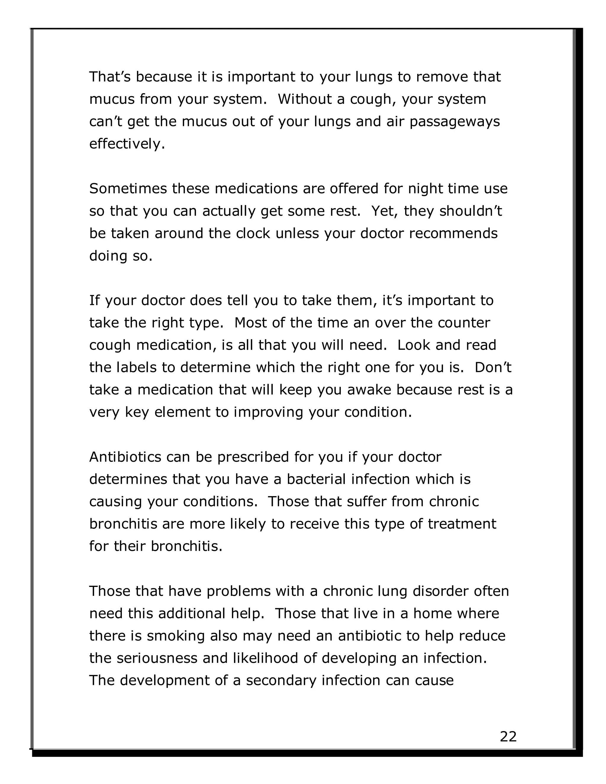 That’s because it is important to your lungs to remove that
mucus from your system. Without a cough, your system
can’t get the mucus out of your lungs and air passageways
effectively.
Sometimes these medications are offered for night time use
so that you can actually get some rest. Yet, they shouldn’t
be taken around the clock unless your doctor recommends
doing so.
If your doctor does tell you to take them, it’s important to
take the right type. Most of the time an over the counter
cough medication, is all that you will need. Look and read
the labels to determine which the right one for you is. Don’t
take a medication that will keep you awake because rest is a
very key element to improving your condition.
Antibiotics can be prescribed for you if your doctor
determines that you have a bacterial infection which is
causing your conditions. Those that suffer from chronic
bronchitis are more likely to receive this type of treatment
for their bronchitis.
Those that have problems with a chronic lung disorder often
need this additional help. Those that live in a home where
there is smoking also may need an antibiotic to help reduce
the seriousness and likelihood of developing an infection.
The development of a secondary infection can cause
22
 