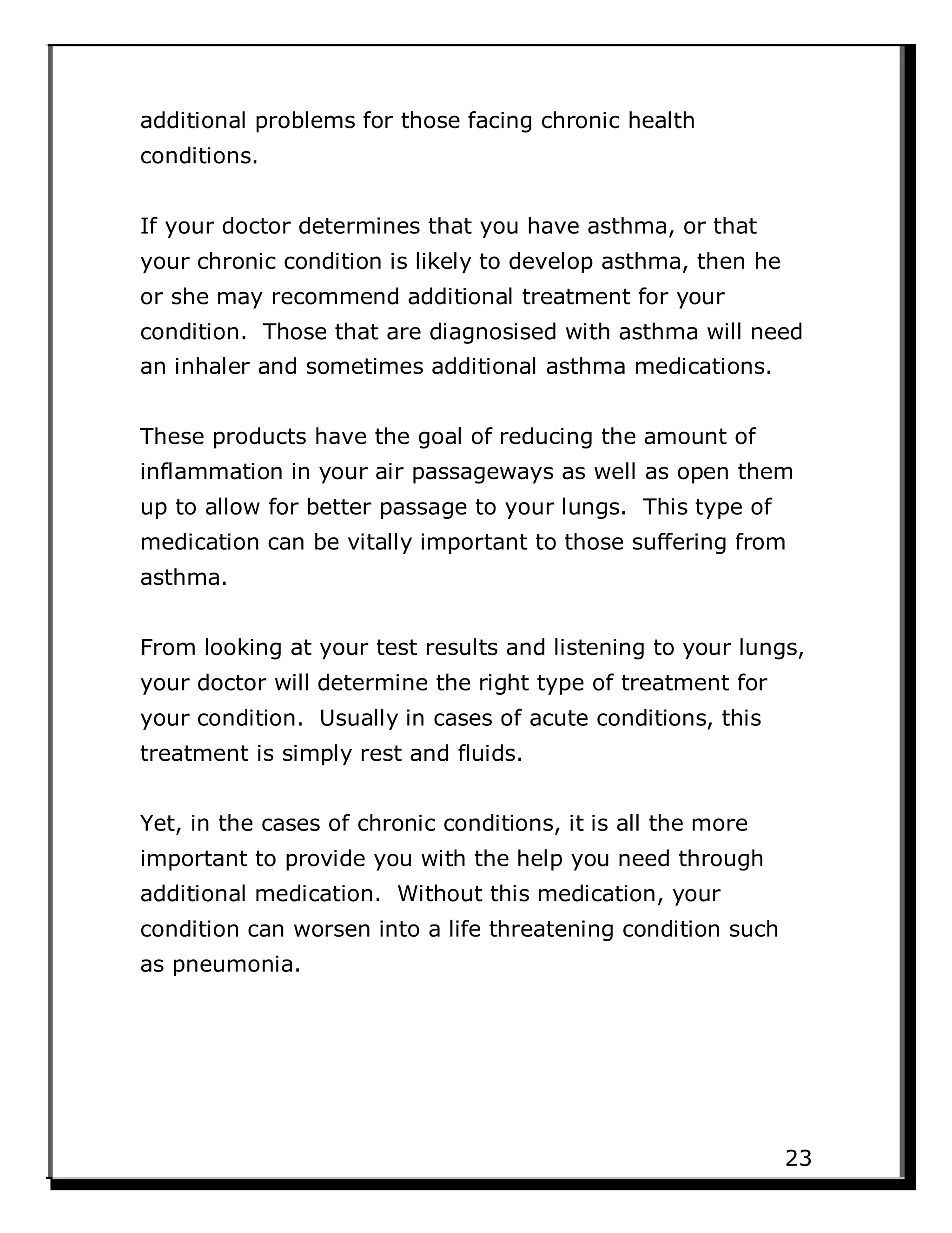 additional problems for those facing chronic health
conditions.
If your doctor determines that you have asthma, or that
your chronic condition is likely to develop asthma, then he
or she may recommend additional treatment for your
condition. Those that are diagnosised with asthma will need
an inhaler and sometimes additional asthma medications.
These products have the goal of reducing the amount of
inflammation in your air passageways as well as open them
up to allow for better passage to your lungs. This type of
medication can be vitally important to those suffering from
asthma.
From looking at your test results and listening to your lungs,
your doctor will determine the right type of treatment for
your condition. Usually in cases of acute conditions, this
treatment is simply rest and fluids.
Yet, in the cases of chronic conditions, it is all the more
important to provide you with the help you need through
additional medication. Without this medication, your
condition can worsen into a life threatening condition such
as pneumonia.
23
 