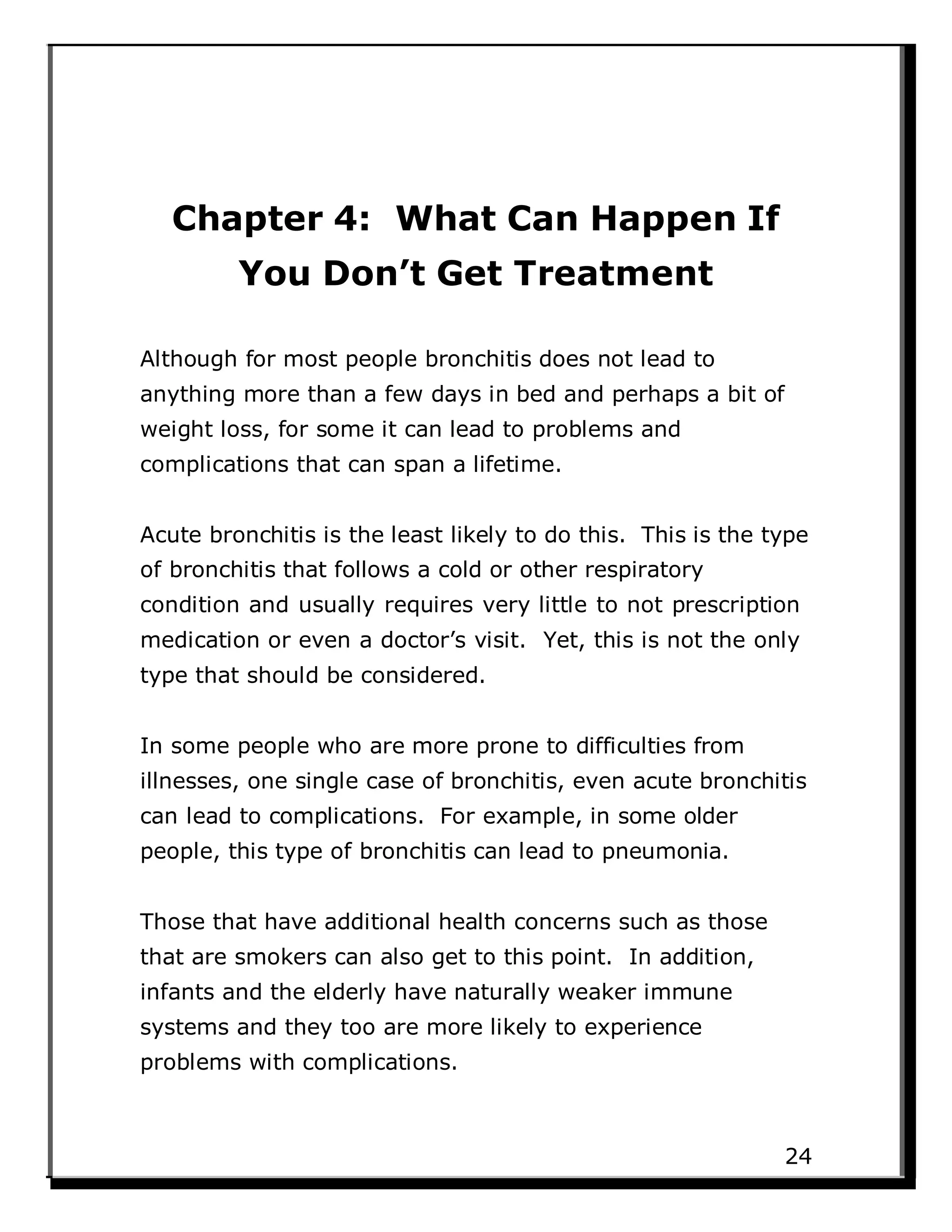 Chapter 4: What Can Happen If
You Don’t Get Treatment
Although for most people bronchitis does not lead to
anything more than a few days in bed and perhaps a bit of
weight loss, for some it can lead to problems and
complications that can span a lifetime.
Acute bronchitis is the least likely to do this. This is the type
of bronchitis that follows a cold or other respiratory
condition and usually requires very little to not prescription
medication or even a doctor’s visit. Yet, this is not the only
type that should be considered.
In some people who are more prone to difficulties from
illnesses, one single case of bronchitis, even acute bronchitis
can lead to complications. For example, in some older
people, this type of bronchitis can lead to pneumonia.
Those that have additional health concerns such as those
that are smokers can also get to this point. In addition,
infants and the elderly have naturally weaker immune
systems and they too are more likely to experience
problems with complications.
24
 