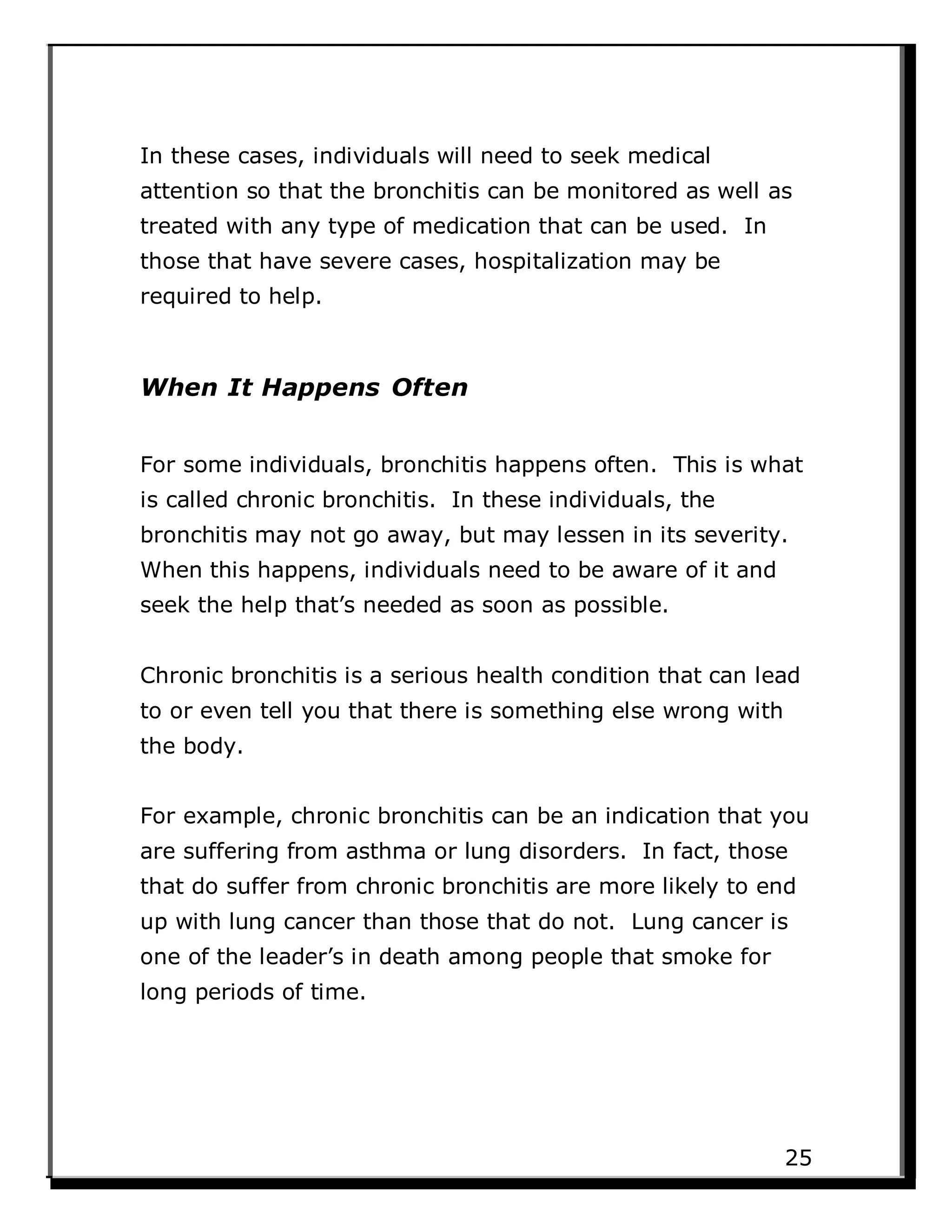 In these cases, individuals will need to seek medical
attention so that the bronchitis can be monitored as well as
treated with any type of medication that can be used. In
those that have severe cases, hospitalization may be
required to help.
When It Happens Often
For some individuals, bronchitis happens often. This is what
is called chronic bronchitis. In these individuals, the
bronchitis may not go away, but may lessen in its severity.
When this happens, individuals need to be aware of it and
seek the help that’s needed as soon as possible.
Chronic bronchitis is a serious health condition that can lead
to or even tell you that there is something else wrong with
the body.
For example, chronic bronchitis can be an indication that you
are suffering from asthma or lung disorders. In fact, those
that do suffer from chronic bronchitis are more likely to end
up with lung cancer than those that do not. Lung cancer is
one of the leader’s in death among people that smoke for
long periods of time.
25
 