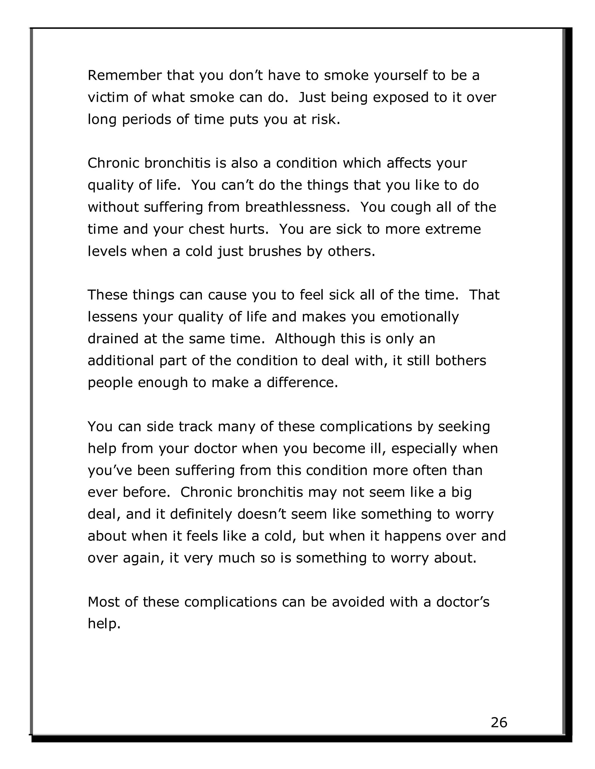 Remember that you don’t have to smoke yourself to be a
victim of what smoke can do. Just being exposed to it over
long periods of time puts you at risk.
Chronic bronchitis is also a condition which affects your
quality of life. You can’t do the things that you like to do
without suffering from breathlessness. You cough all of the
time and your chest hurts. You are sick to more extreme
levels when a cold just brushes by others.
These things can cause you to feel sick all of the time. That
lessens your quality of life and makes you emotionally
drained at the same time. Although this is only an
additional part of the condition to deal with, it still bothers
people enough to make a difference.
You can side track many of these complications by seeking
help from your doctor when you become ill, especially when
you’ve been suffering from this condition more often than
ever before. Chronic bronchitis may not seem like a big
deal, and it definitely doesn’t seem like something to worry
about when it feels like a cold, but when it happens over and
over again, it very much so is something to worry about.
Most of these complications can be avoided with a doctor’s
help.
26
 