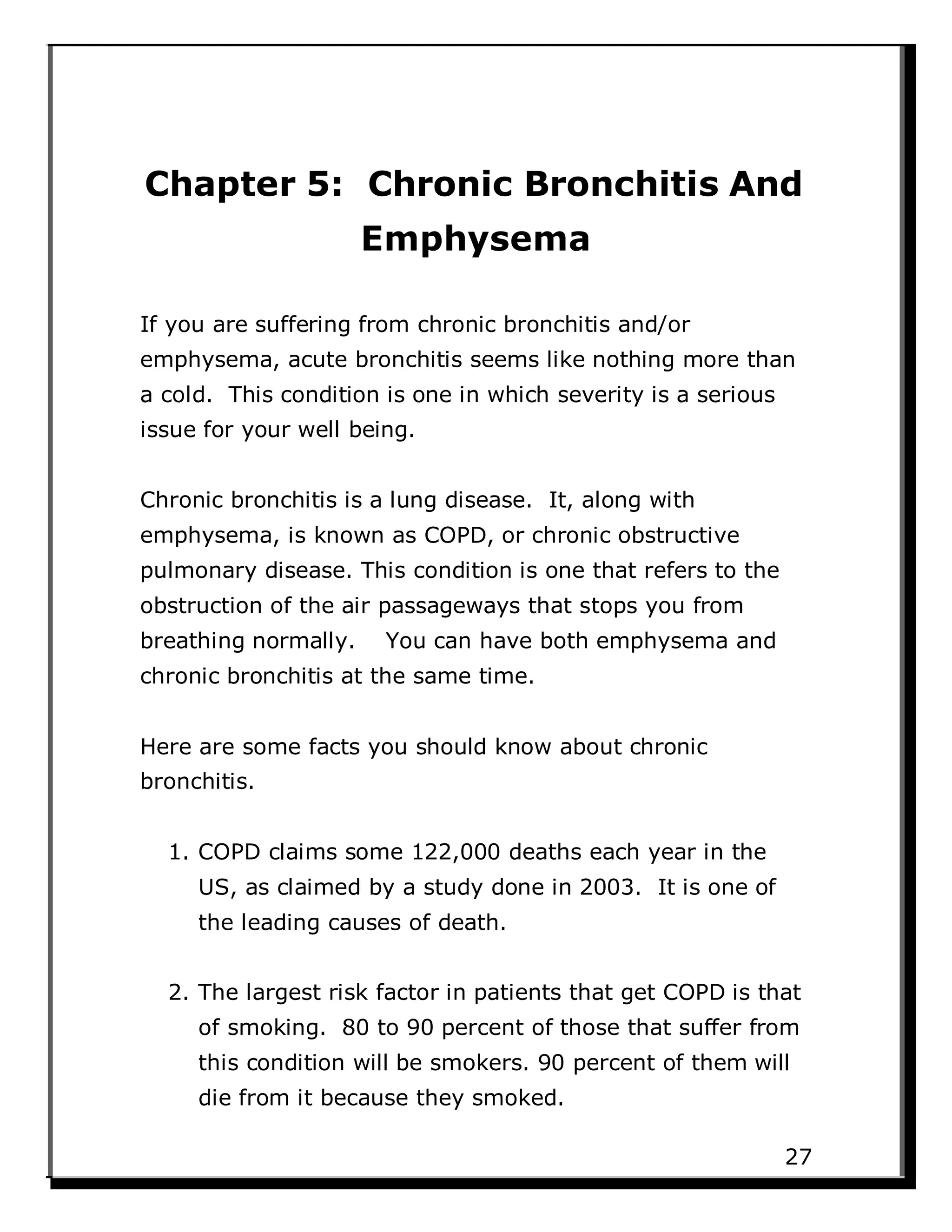 Chapter 5: Chronic Bronchitis And
Emphysema
If you are suffering from chronic bronchitis and/or
emphysema, acute bronchitis seems like nothing more than
a cold. This condition is one in which severity is a serious
issue for your well being.
Chronic bronchitis is a lung disease. It, along with
emphysema, is known as COPD, or chronic obstructive
pulmonary disease. This condition is one that refers to the
obstruction of the air passageways that stops you from
breathing normally. You can have both emphysema and
chronic bronchitis at the same time.
Here are some facts you should know about chronic
bronchitis.
1. COPD claims some 122,000 deaths each year in the
US, as claimed by a study done in 2003. It is one of
the leading causes of death.
2. The largest risk factor in patients that get COPD is that
of smoking. 80 to 90 percent of those that suffer from
this condition will be smokers. 90 percent of them will
die from it because they smoked.
27
 