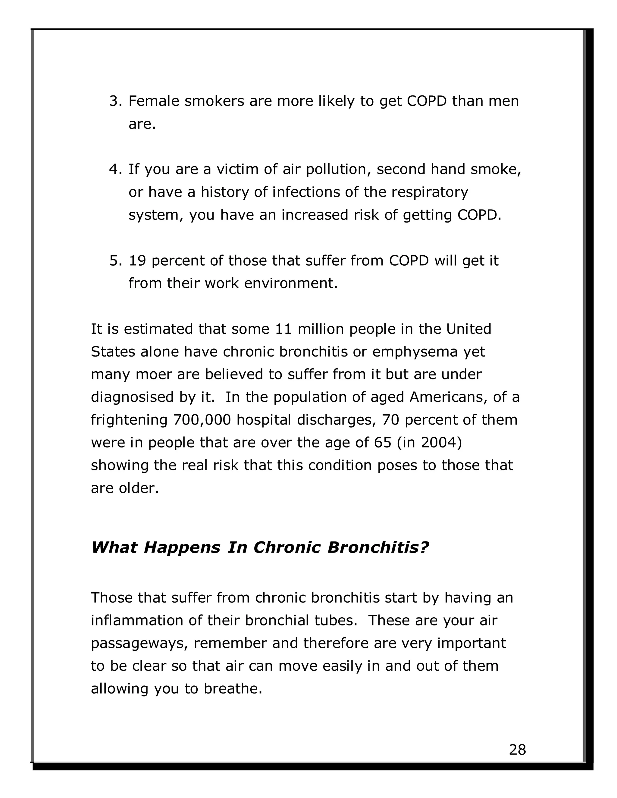 3. Female smokers are more likely to get COPD than men
are.
4. If you are a victim of air pollution, second hand smoke,
or have a history of infections of the respiratory
system, you have an increased risk of getting COPD.
5. 19 percent of those that suffer from COPD will get it
from their work environment.
It is estimated that some 11 million people in the United
States alone have chronic bronchitis or emphysema yet
many moer are believed to suffer from it but are under
diagnosised by it. In the population of aged Americans, of a
frightening 700,000 hospital discharges, 70 percent of them
were in people that are over the age of 65 (in 2004)
showing the real risk that this condition poses to those that
are older.
What Happens In Chronic Bronchitis?
Those that suffer from chronic bronchitis start by having an
inflammation of their bronchial tubes. These are your air
passageways, remember and therefore are very important
to be clear so that air can move easily in and out of them
allowing you to breathe.
28
 