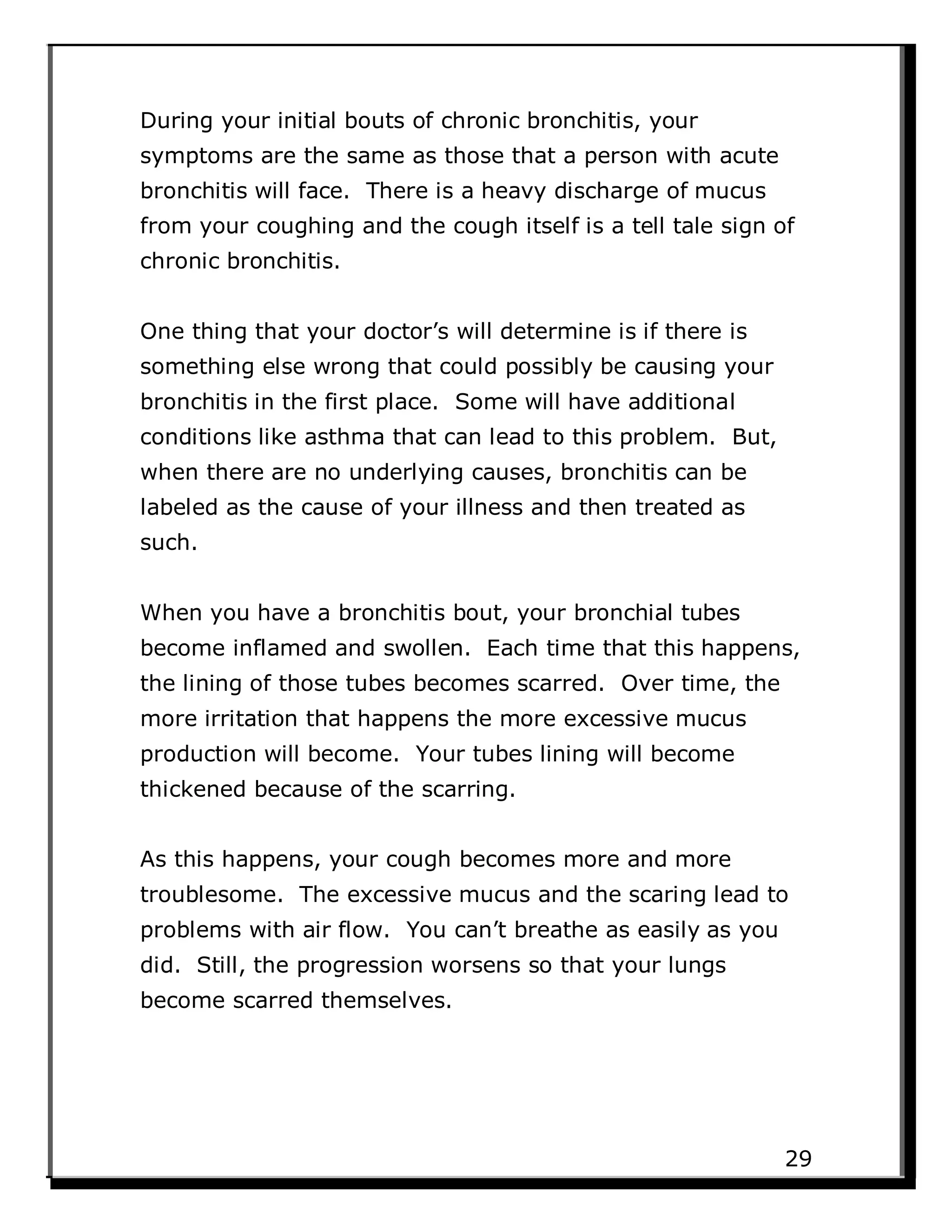 During your initial bouts of chronic bronchitis, your
symptoms are the same as those that a person with acute
bronchitis will face. There is a heavy discharge of mucus
from your coughing and the cough itself is a tell tale sign of
chronic bronchitis.
One thing that your doctor’s will determine is if there is
something else wrong that could possibly be causing your
bronchitis in the first place. Some will have additional
conditions like asthma that can lead to this problem. But,
when there are no underlying causes, bronchitis can be
labeled as the cause of your illness and then treated as
such.
When you have a bronchitis bout, your bronchial tubes
become inflamed and swollen. Each time that this happens,
the lining of those tubes becomes scarred. Over time, the
more irritation that happens the more excessive mucus
production will become. Your tubes lining will become
thickened because of the scarring.
As this happens, your cough becomes more and more
troublesome. The excessive mucus and the scaring lead to
problems with air flow. You can’t breathe as easily as you
did. Still, the progression worsens so that your lungs
become scarred themselves.
29
 