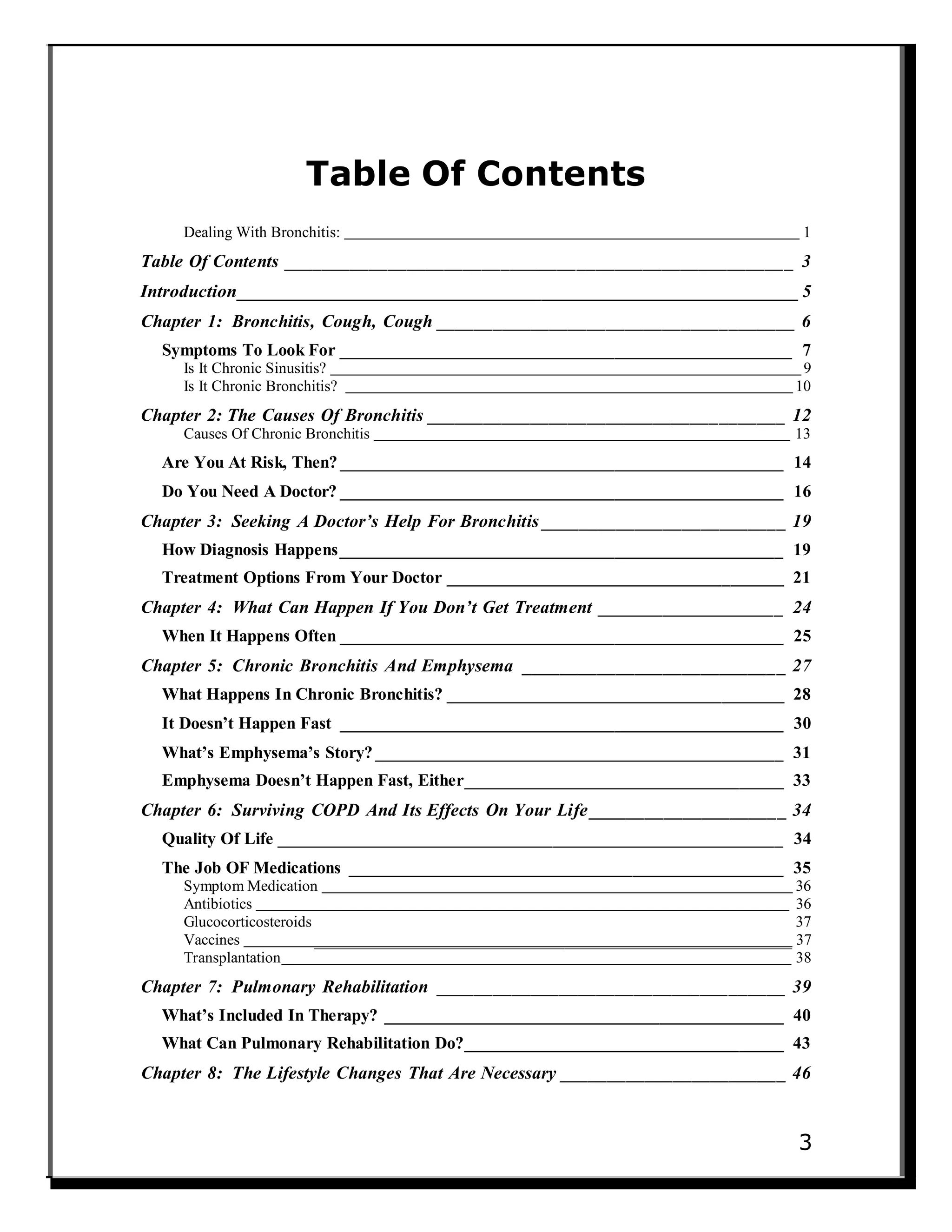 Table Of Contents
Dealing With Bronchitis: 1
Table Of Contents ______________________________________________________ 3
Introduction___________________________________________________________5
Chapter 1: Bronchitis, Cough, Cough ______________________________________ 6
Symptoms To Look For ___________________________________________________ 7
Is It Chronic Sinusitis? 9
Is It Chronic Bronchitis? 10
Chapter 2: The Causes Of Bronchitis ______________________________________ 12
Causes Of Chronic Bronchitis 13
Are You At Risk, Then? __________________________________________________ 14
Do You Need A Doctor? __________________________________________________ 16
Chapter 3: Seeking A Doctor’s Help For Bronchitis __________________________ 19
How Diagnosis Happens__________________________________________________ 19
Treatment Options From Your Doctor ______________________________________ 21
Chapter 4: What Can Happen If You Don’t Get Treatment ____________________ 24
When It Happens Often __________________________________________________ 25
Chapter 5: Chronic Bronchitis And Emphysema ____________________________ 27
What Happens In Chronic Bronchitis? ______________________________________ 28
It Doesn’t Happen Fast __________________________________________________ 30
What’s Emphysema’s Story? ______________________________________________ 31
Emphysema Doesn’t Happen Fast, Either____________________________________ 33
Chapter 6: Surviving COPD And Its Effects On Your Life_____________________ 34
Quality Of Life _________________________________________________________ 34
The Job OF Medications _________________________________________________ 35
Symptom Medication 36
Antibiotics 36
Glucocorticosteroids 37
Vaccines 37
Transplantation 38
Chapter 7: Pulmonary Rehabilitation _____________________________________ 39
What’s Included In Therapy? _____________________________________________ 40
What Can Pulmonary Rehabilitation Do?____________________________________ 43
Chapter 8: The Lifestyle Changes That Are Necessary ________________________ 46
3
 