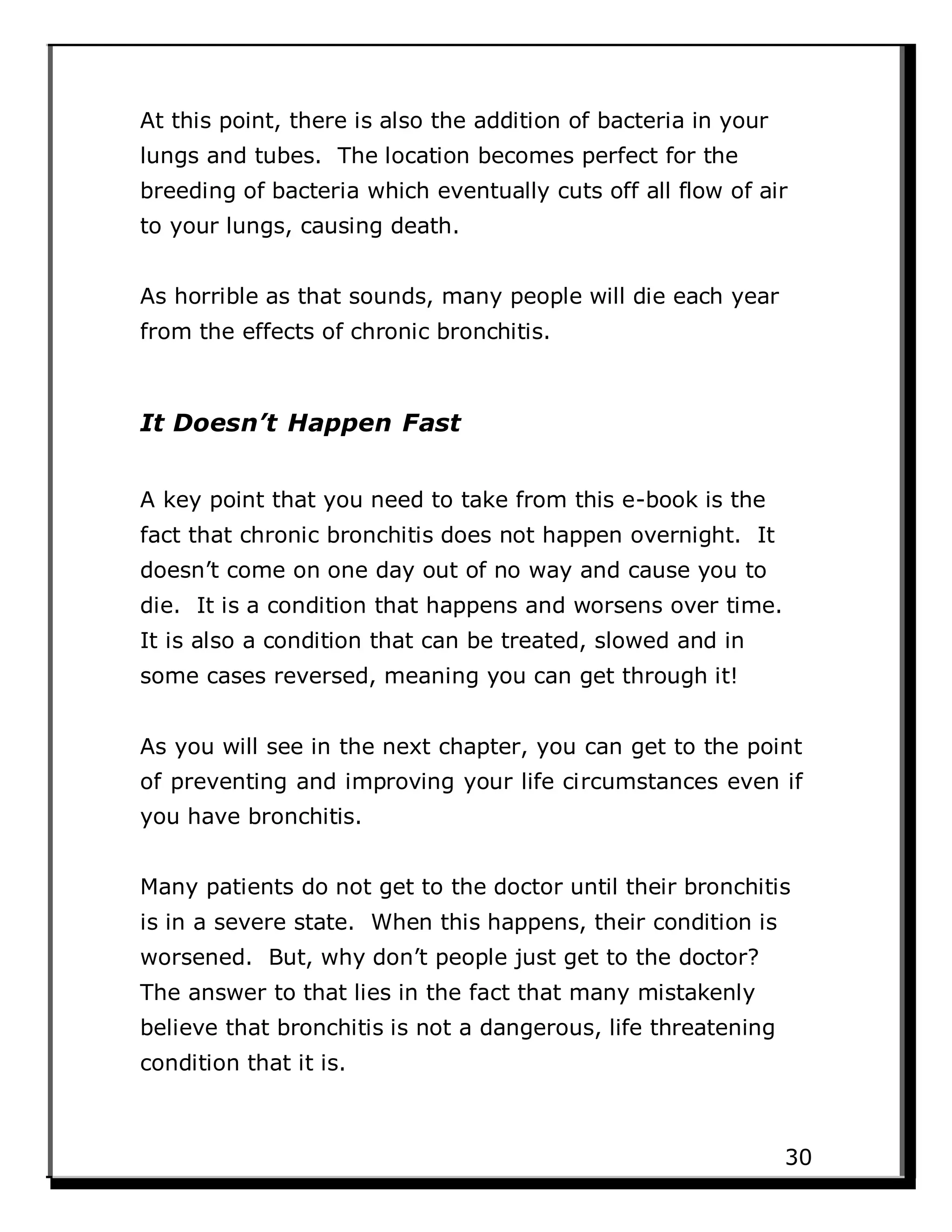 At this point, there is also the addition of bacteria in your
lungs and tubes. The location becomes perfect for the
breeding of bacteria which eventually cuts off all flow of air
to your lungs, causing death.
As horrible as that sounds, many people will die each year
from the effects of chronic bronchitis.
It Doesn’t Happen Fast
A key point that you need to take from this e-book is the
fact that chronic bronchitis does not happen overnight. It
doesn’t come on one day out of no way and cause you to
die. It is a condition that happens and worsens over time.
It is also a condition that can be treated, slowed and in
some cases reversed, meaning you can get through it!
As you will see in the next chapter, you can get to the point
of preventing and improving your life circumstances even if
you have bronchitis.
Many patients do not get to the doctor until their bronchitis
is in a severe state. When this happens, their condition is
worsened. But, why don’t people just get to the doctor?
The answer to that lies in the fact that many mistakenly
believe that bronchitis is not a dangerous, life threatening
condition that it is.
30
 