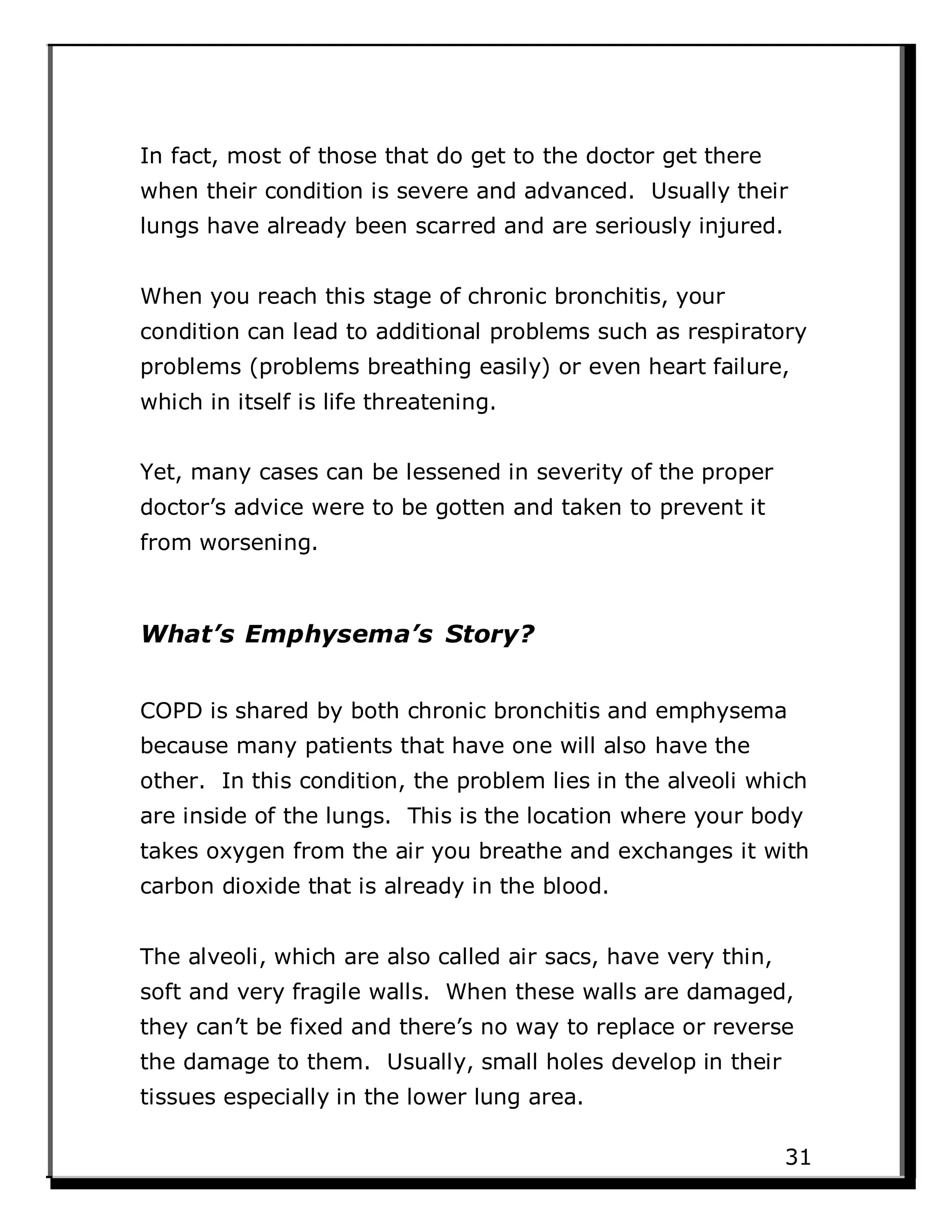 In fact, most of those that do get to the doctor get there
when their condition is severe and advanced. Usually their
lungs have already been scarred and are seriously injured.
When you reach this stage of chronic bronchitis, your
condition can lead to additional problems such as respiratory
problems (problems breathing easily) or even heart failure,
which in itself is life threatening.
Yet, many cases can be lessened in severity of the proper
doctor’s advice were to be gotten and taken to prevent it
from worsening.
What’s Emphysema’s Story?
COPD is shared by both chronic bronchitis and emphysema
because many patients that have one will also have the
other. In this condition, the problem lies in the alveoli which
are inside of the lungs. This is the location where your body
takes oxygen from the air you breathe and exchanges it with
carbon dioxide that is already in the blood.
The alveoli, which are also called air sacs, have very thin,
soft and very fragile walls. When these walls are damaged,
they can’t be fixed and there’s no way to replace or reverse
the damage to them. Usually, small holes develop in their
tissues especially in the lower lung area.
31
 