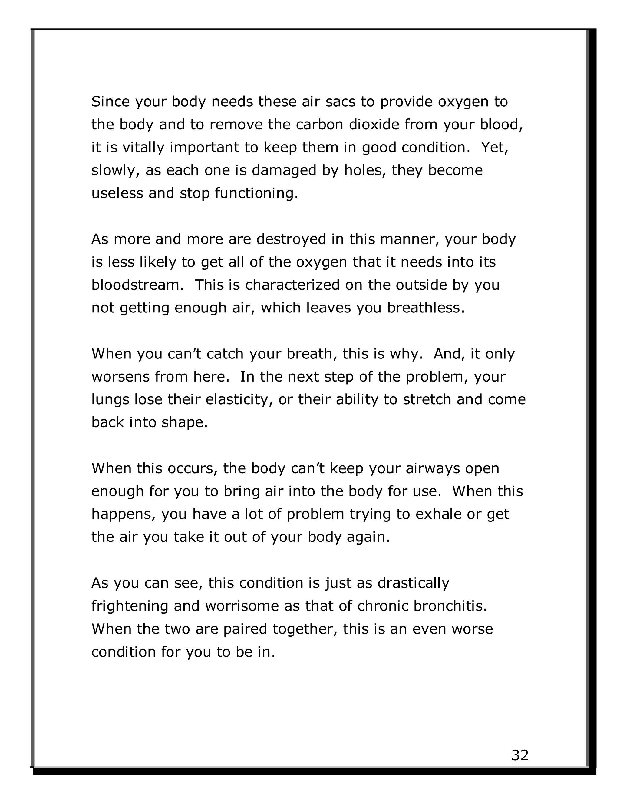 Since your body needs these air sacs to provide oxygen to
the body and to remove the carbon dioxide from your blood,
it is vitally important to keep them in good condition. Yet,
slowly, as each one is damaged by holes, they become
useless and stop functioning.
As more and more are destroyed in this manner, your body
is less likely to get all of the oxygen that it needs into its
bloodstream. This is characterized on the outside by you
not getting enough air, which leaves you breathless.
When you can’t catch your breath, this is why. And, it only
worsens from here. In the next step of the problem, your
lungs lose their elasticity, or their ability to stretch and come
back into shape.
When this occurs, the body can’t keep your airways open
enough for you to bring air into the body for use. When this
happens, you have a lot of problem trying to exhale or get
the air you take it out of your body again.
As you can see, this condition is just as drastically
frightening and worrisome as that of chronic bronchitis.
When the two are paired together, this is an even worse
condition for you to be in.
32
 