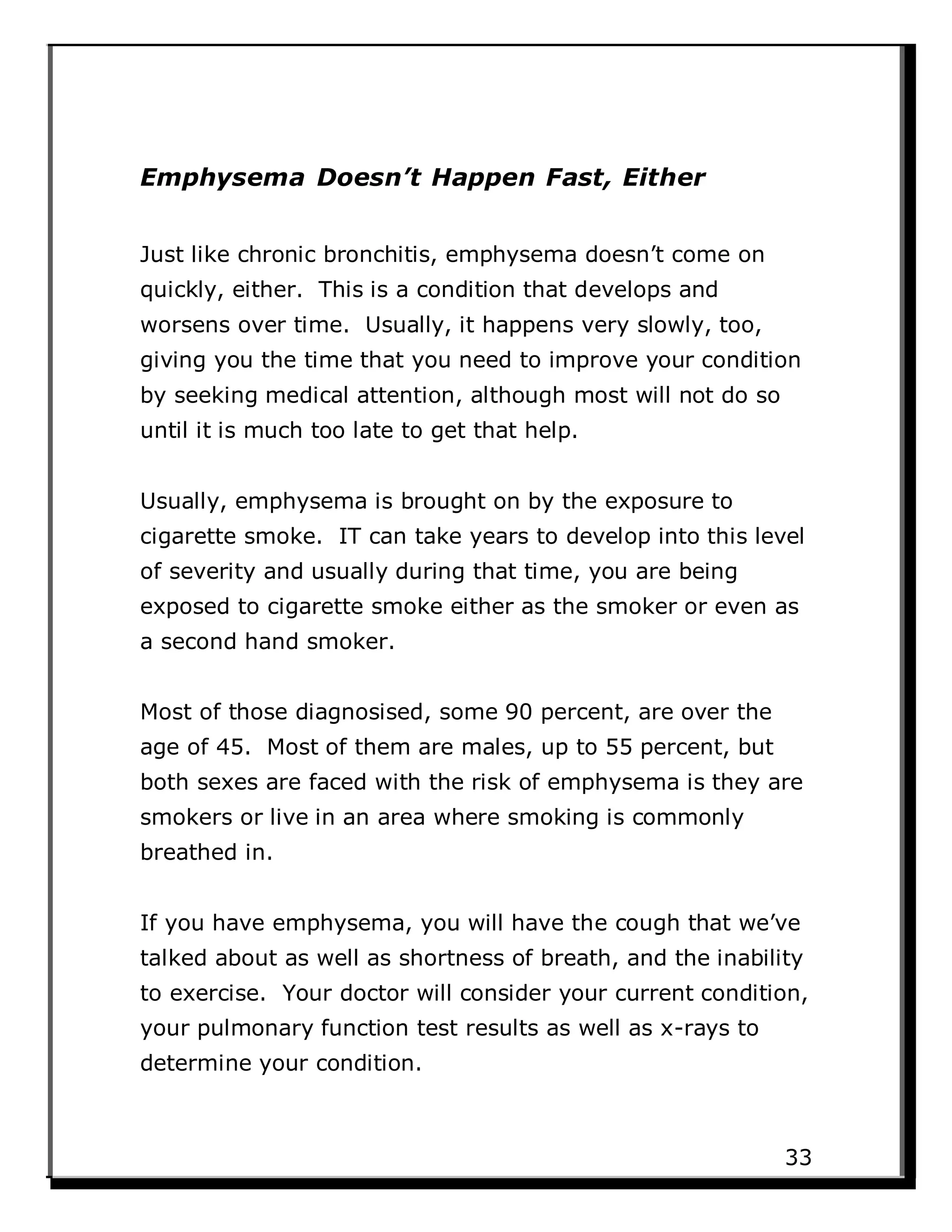 Emphysema Doesn’t Happen Fast, Either
Just like chronic bronchitis, emphysema doesn’t come on
quickly, either. This is a condition that develops and
worsens over time. Usually, it happens very slowly, too,
giving you the time that you need to improve your condition
by seeking medical attention, although most will not do so
until it is much too late to get that help.
Usually, emphysema is brought on by the exposure to
cigarette smoke. IT can take years to develop into this level
of severity and usually during that time, you are being
exposed to cigarette smoke either as the smoker or even as
a second hand smoker.
Most of those diagnosised, some 90 percent, are over the
age of 45. Most of them are males, up to 55 percent, but
both sexes are faced with the risk of emphysema is they are
smokers or live in an area where smoking is commonly
breathed in.
If you have emphysema, you will have the cough that we’ve
talked about as well as shortness of breath, and the inability
to exercise. Your doctor will consider your current condition,
your pulmonary function test results as well as x-rays to
determine your condition.
33
 